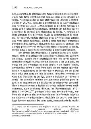 3252 | RIDB, Ano 2 (2013), nº 4
nos, a garantia de aplicação dos percentuais mínimos estabele-
cidos pelo texto constitucional para as ações e os serviços de
saúde. As dificuldades de real efetivação da Emenda Constitu-
cional nº 29/2000, somadas à problemática da Desvinculação
das Receitas da União (DRU), rondam as políticas públicas de
saúde como verdadeiras ameaças, impondo um fundado receio
a respeito do sucesso dos programas de saúde. A carência de
infra-estrutura nos diferentes níveis de complexidade do siste-
ma, por sua vez, embora atenuada pelas diversas ações estatais
que vêm sendo realizadas, ainda é uma realidade enfrentada
por muitos brasileiros, e, pior, pelos mais carentes, que não têm
a opção pelos serviços privados dos planos e seguros de saúde,
menos ainda o acesso aos consultórios e clínicas particulares.
Em termos jurisprudenciais, a especialização dos magis-
trados, tanto pela criação de Varas Especializadas nas questões
de saúde, quanto pelo aperfeiçoamento em nível técnico-
formativo específico, pode ser um caminho a ser cogitado, em
busca de uma compreensão mais ampla e, ao mesmo tempo,
aprofundada sobre o tema, bem como de um melhor aparelha-
mento, especialmente se incentivado o exercício de um papel
mais ativo por parte do juiz da causa. Iniciativas recentes do
Conselho Nacional de Justiça, como a inclusão do “direito à
saúde” no conteúdo mínimo dos concursos públicos para in-
gresso na magistratura e a divulgação de orientações que auxi-
liem o processamento e decisão das ações judiciais sobre medi-
camentos, tudo conforme disposto na Recomendação nº 31
(DJe 07-04-2010)127
, parecem trilhar essa mesma direção, em-
bora não se possa afastar o risco de uma interferência indevida
na autonomia e independência decisória dos Juízes, que desde
logo deve ser refutada. De outra parte, a necessidade de profis-
127
O inteiro teor do documento está disponível no site do Conselho Nacional de
Justiça, no seguinte endereço eletrônico:
http://www.cnj.jus.br/index.php?option=com_content&view=article&id=10547:reco
mendacao-no-31-de-30-de-marco-de-2010&catid=60:recomendas-do-
conselho&Itemid=515.
 
