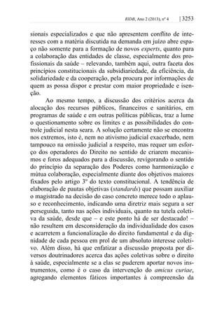 RIDB, Ano 2 (2013), nº 4 | 3253
sionais especializados e que não apresentem conflito de inte-
resses com a matéria discutida na demanda em juízo abre espa-
ço não somente para a formação de novos experts, quanto para
a colaboração das entidades de classe, especialmente dos pro-
fissionais da saúde – relevando, também aqui, outra faceta dos
princípios constitucionais da subsidiariedade, da eficiência, da
solidariedade e da cooperação, pela procura por informações de
quem as possa dispor e prestar com maior propriedade e isen-
ção.
Ao mesmo tempo, a discussão dos critérios acerca da
alocação dos recursos públicos, financeiros e sanitários, em
programas de saúde e em outras políticas públicas, traz a lume
o questionamento sobre os limites e as possibilidades do con-
trole judicial nesta seara. A solução certamente não se encontra
nos extremos, isto é, nem no ativismo judicial exacerbado, nem
tampouco na omissão judicial a respeito, mas requer um esfor-
ço dos operadores do Direito no sentido de criarem mecanis-
mos e foros adequados para a discussão, revigorando o sentido
do princípio da separação dos Poderes como harmonização e
mútua colaboração, especialmente diante dos objetivos maiores
fixados pelo artigo 3º do texto constitucional. A tendência de
elaboração de pautas objetivas (standards) que possam auxiliar
o magistrado na decisão do caso concreto merece todo o aplau-
so e reconhecimento, indicando uma diretriz mais segura a ser
perseguida, tanto nas ações individuais, quanto na tutela coleti-
va da saúde, desde que – e este ponto há de ser destacado! –
não resultem em desconsideração da individualidade dos casos
e acarretem a funcionalização do direito fundamental e da dig-
nidade de cada pessoa em prol de um absoluto interesse coleti-
vo. Além disso, há que enfatizar a discussão proposta por di-
versos doutrinadores acerca das ações coletivas sobre o direito
à saúde, especialmente se a elas se puderem aportar novos ins-
trumentos, como é o caso da intervenção do amicus curiae,
agregando elementos fáticos importantes à compreensão da
 