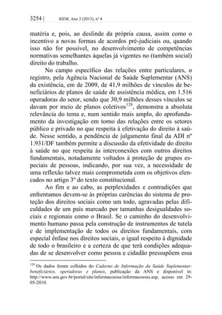 3254 | RIDB, Ano 2 (2013), nº 4
matéria e, pois, ao deslinde da própria causa, assim como o
incentivo a novas formas de acordos pré-judiciais ou, quando
isso não for possível, no desenvolvimento de competências
normativas semelhantes àquelas já vigentes no (também social)
direito do trabalho.
No campo específico das relações entre particulares, o
registro, pela Agência Nacional de Saúde Suplementar (ANS)
da existência, em de 2009, de 41,9 milhões de vínculos de be-
neficiários de planos de saúde de assistência médica, em 1.516
operadoras do setor, sendo que 30,9 milhões desses vínculos se
davam por meio de planos coletivos128
, demonstra a absoluta
relevância do tema e, num sentido mais amplo, do aprofunda-
mento da investigação em torno das relações entre os setores
público e privado no que respeita à efetivação do direito à saú-
de. Nesse sentido, a pendência de julgamento final da ADI nº
1.931/DF também permite a discussão da efetividade do direito
à saúde no que respeita às interconexões com outros direitos
fundamentais, notadamente voltados à proteção de grupos es-
peciais de pessoas, indicando, por sua vez, a necessidade de
uma reflexão talvez mais comprometida com os objetivos elen-
cados no artigo 3º do texto constitucional.
Ao fim e ao cabo, as perplexidades e contradições que
enfrentamos devem-se às próprias carências do sistema de pro-
teção dos direitos sociais como um todo, agravadas pelas difi-
culdades de um país marcado por tamanhas desigualdades so-
ciais e regionais como o Brasil. Se o caminho do desenvolvi-
mento humano passa pela construção de instrumentos de tutela
e de implementação de todos os direitos fundamentais, com
especial ênfase nos direitos sociais, o igual respeito à dignidade
de todo o brasileiro e a certeza de que terá condições adequa-
das de se desenvolver como pessoa e cidadão pressupõem essa
128
Os dados foram colhidos do Caderno de Informação da Saúde Suplementar:
beneficiários, operadoras e planos, publicação da ANS e disponível in:
http://www.ans.gov.br/portal/site/informacoesss/informacoesss.asp, acesso em 29-
05-2010.
 
