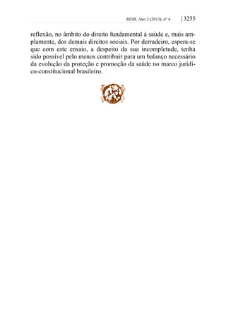 RIDB, Ano 2 (2013), nº 4 | 3255
reflexão, no âmbito do direito fundamental à saúde e, mais am-
plamente, dos demais direitos sociais. Por derradeiro, espera-se
que com este ensaio, a despeito da sua incompletude, tenha
sido possível pelo menos contribuir para um balanço necessário
da evolução da proteção e promoção da saúde no marco jurídi-
co-constitucional brasileiro.
 