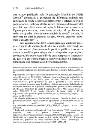 3190 | RIDB, Ano 2 (2013), nº 4
que estudo publicado pela Organização Mundial de Saúde
(OMS) 13
demonstra a existência de diferenças radicais nas
condições de saúde de pessoas pertencentes a diferentes grupos
populacionais, inclusive dentro de um mesmo (e desenvolvido)
país, fato que afasta a consideração de fatores meramente bio-
lógicos para destacar, como causa principal do problema, as
assim designadas “determinantes sociais de saúde”, ou seja, “o
ambiente no qual as pessoas nascem, vivem, crescem, traba-
lham e envelhecem”14
.
Tais considerações bem demonstram que qualquer análi-
se a respeito da efetivação do direito à saúde, sobremodo no
que concerne ao planejamento de políticas públicas e ao incre-
mento de medidas para atingir níveis adequados de proteção e
promoção, não pode prescindir de uma perspectiva intersetori-
al, que leve em consideração a transversalidade e a interdisci-
plinaridade que marcam esse direito fundamental.
Farmacêutica: relatório final: efetivando o acesso, a qualidade e a humanização na
assistência farmacêutica, com controle social. Brasília: Ministério da Saúde, 2005, p.
48. In:
http://conselho.saude.gov.br/biblioteca/Relatorios/confer_nacional_de%20medicam
entos.pdf, acesso em 25-05-2008. Finalmente, entre os enfoques da atual política de
saúde do Ministério da Saúde, para os anos 2008-2011, destaca-se a
intersetorialidade, pela “percepção de que a qualidade de vida resulta da
convergência de um amplo leque de políticas – indo do saneamento, da habitação, da
educação e da cultura até as políticas voltadas para a geração de renda e emprego”.
Cf. BRASIL. Ministério da Saúde. Secretaria-Executiva. Mais saúde: direito de
todos: 2008-2011. 2 ed. Brasília: Ministério da Saúde, 2008, p. 13. In
http://bvsms.saude.gov.br/bvs/publicacoes/mais_saude_direito_todos_2ed.pdf,
acesso em 25-05-2008.
13
O relatório, publicado em 28-08-2008, intitula-se “Combler le fossé en une
génération: instaurer l’équité en santé en agissant sur les déterminants sociaux de
la santé”. Disponível em
http://whqlibdoc.who.int/hq/2008/WHO_IER_CSDH_08.1_fre.pdf, acesso em
04092008.
14
Tradução livre do original francês; cf. “Une Comission de l’OMS constate que les
inegalités ‘tuent à grande échelle’”. Disponível em
http://www.who.int/mediacentre/news/releases/2008/pr29/fr/print.html, acesso em
04-09-2008. A respeito do estudo, conferir, ainda, RIMBERT, P. “L’injustice
sociale tue”, publicado na versão eletrônica de Le Monde Diplomatique. In:
http://www.monde-diplomatique.fr/imprimer/16312/1fc55feb74.
 