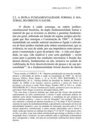 RIDB, Ano 2 (2013), nº 4 | 3191
2.2. A DUPLA FUNDAMENTALIDADE FORMAL E MA-
TERIAL DO DIREITO À SAÚDE.
O direito à saúde comunga, na ordem jurídico-
constitucional brasileira, da dupla fundamentalidade formal e
material de que se revestem os direitos e garantias fundamen-
tais em geral, sobretudo em função do regime jurídico privile-
giado que lhes outorgou a Constituição de 198815
. A funda-
mentalidade em sentido material encontra-se ligada à relevân-
cia do bem jurídico tutelado pela ordem constitucional, que se
evidencia, no caso da saúde, por sua importância como pressu-
posto à manutenção e gozo da própria vida – e vida com digni-
dade, ou seja, vida saudável e com certa qualidade –, assim
como para a garantia das condições necessárias à fruição dos
demais direitos, fundamentais ou não, inclusive no sentido de
viabilização do livre desenvolvimento da pessoa e de sua per-
sonalidade16
. Já a fundamentalidade formal decorre do direito
15
Nesse sentido, cf. SARLET, I. W. “Algumas considerações em torno do conteúdo,
eficácia e efetividade do direito à saúde na Constituição de 1988”. In: Revista
Interesse Público. Porto Alegre, v. 12, p. 91-107, 2001; MOLINARO, C. A;
MILHORANZA, M. G. “Alcance Político da Jurisdição no Âmbito do Direito à
Saúde”. In: ASSIS, A de. (coord.). Aspectos polêmicos e atuais dos limites da
jurisdição e do direito à saúde, Porto Alegre: Notadez, 2007, p. 220 e ss.. Ainda:
FIGUEIREDO, M. F. Direito Fundamental à Saúde: parâmetros para sua eficácia e
efetividade. Porto Alegre: Livraria do Advogado Editora, 2007.
16
Em vista disso, é possível sustentar que, ainda que não tivesse sido positivado
explicitamente no texto constitucional, o direito à saúde certamente poderia ser
admitido como direito fundamental implícito, à semelhança do que acontece em
outros sistemas jurídicos – como é o caso da Alemanha16
, por exemplo. Não fosse
isso suficiente, a cláusula de abertura inserida no § 2º do artigo 5º da CF permite a
extensão do regime de jusfundamentalidade, especialmente a presunção em favor da
aplicabilidade imediata e, pois, do mandado de otimização, previstos pelo § 1º do
mesmo dispositivo constitucional, a outras normas relacionadas com o direito à
saúde, ainda que externas ao catálogo dos artigos 5º e 6º da CF. O que parece certo,
ao fim e ao cabo, é que uma ordem constitucional que protege os direitos à vida, à
integridade física e corporal e ao meio ambiente sadio e equilibrado evidentemente
deve salvaguardar a saúde, sob pena de esvaziamento (substancial) desses demais
direitos.
 