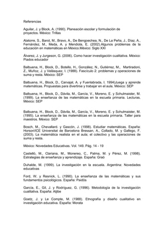 Referencias<br />Aguilar, J. y Block, A. (1990). Planeación escolar y formulación de<br />proyectos. México: Trillas<br />Alatorre, S., Barot, M., Bravo, A., De Bengoechea, N., De La Peña, J., Díaz, A., Fernández, M., Meda, A. y Mendiola, E. (2002).Algunos problemas de la educación en matemáticas en México.México: Siglo XXI <br />Álvarez, J. y Jurgeson, G. (2006). Como hacer investigación cualitativa. México: Piados educador<br />Balbuena, H., Block, D., Botello, H., González, N., Gutiérrez, M.,  Martiradoni, Z., Muñoz, J. y Velásquez, I. (1988). Fascículo 2: problemas y operaciones de suma y resta. México: SEP<br />Balbuena, H., Block, D., Carvajal, A. y Fuenlabrada, I. 1994)Juega y aprende matemáticas. Propuestas para divertirse y trabajar en el aula. México: SEP<br />Balbuena, H., Block, D., Dávila, M., García, V., Moreno, E. y Schulmaister, M. (1999). La enseñanza de las matemáticas en la escuela primaria. Lecturas. México: SEP<br />Balbuena, H., Block, D., Dávila, M., García, V., Moreno, E. y Schulmaister, M. (1995). La enseñanza de las matemáticas en la escuela primaria. Taller para maestros. México: SEP<br />Bosch, M., Chevallard. y Gascón, J. (1998). Estudiar matemáticas. España: Horsori/ICE Universitat de Barcelona Bressan, A., Collado, M. y Gallego, F. (2003). La matemática realista en el aula; el colectivo y las operaciones de suma y resta. <br />México: Novedades Educativas. Vol. 149. Pág. 14 - 19 <br />Castelló, M., Clariana, M., Monereo, C., Palma, M. y Pérez, M. (1998). Estrategias de enseñanza y aprendizaje. España: Graó<br />Duhalde, M. (1999). La investigación en la escuela. Argentina: Novedades educativas <br />Ford, W. y Resnick, L. (1990). La enseñanza de las matemáticas y sus fundamentos psicológicos. España: Paidós<br />García, E., Gil, J. y Rodríguez, G. (1996). Metodología de la investigación cualitativa. España: Aljibe<br /> <br />Goetz, J. y Le Compte, M. (1988). Etnografía y diseño cualitativo en investigación educativa. España: Morata <br />Gómez, J. (2002). De la enseñanza al aprendizaje de las matemáticas. México: Siglo XXI<br />Gómez, P., Kilpatrick, J. y Rico, L. (1995). Educación matemática. México: Iberoamérica <br />González, A. (1986). Introducción a las técnicas de investigación<br />pedagógica. México: Kapeluz<br />Gvirtz, S. y Palamidessi, M. (1998) “Un modelo básico” en El ABC de la tarea docente: currículo y enseñanza. Buenos Aires: AIQUE<br />Hale, R. (1985). Auxiliares didácticos en la enseñanza de las matemáticas. México: SEP<br />Kline, M. (1996). El fracaso de la matemática moderna. México: Siglo XXI <br />Markarian, R. (2002). ¿Para qué enseñar matemática en la escuela primaria?.México: Correo del maestro. Vol.73. p46-50<br />Martínez, A. (2006). Maestros y escuelas en el siglo XXI. México: Educare Nueva Época. Vol. 6. p 8-14<br />Martínez, M. (2004). La investigación cualitativa etnográfica en educación. México: Trillas<br />Munguía, I. y Salcedo, J. (1981). Manual de técnicas de investigación documental. México: UPN<br />Olea, P. (1993). Manual de técnicas de investigación documental para la enseñanza media. México: Esfinge<br />Pérez, G. (1998). Investigación cualitativa. Retos e interrogantes. España: La muralla <br />Polya, G. (1996). Cómo plantear y resolver problemas. México: Trillas <br />Ramírez, R. (1999). La enseñanza del lenguaje y de la aritmética. México: Multimedios. <br />Reynoso, R. (2006). Aprender para comprender en la escuela secundaria. México: Educare Nueva Época. Vol. 6. Pág. 11 – 14<br />Saavedra, M. (1980). Técnicas de investigación social para la elaboración del documento recepcional. México: Siglo nuevo editores, S.A<br /> <br />SEP. (1996). Libro para el maestro matemáticas, quinto grado. México: SEP<br />SEP. (1993). Plan y programas de estudio 1993. México: Fernández<br />Torres, R. (1998). Qué y cómo aprender. México: SEP<br />Wittrock, M. (1989). La investigación de la enseñanza, II. España: Piadós educador.<br />Woods, P. (1995). La escuela por dentro, la etnografía en la investigación educativa. Barcelona: Paidós educador <br />