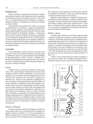 INTRODUÇÃO
Todos os tecidos do organismo necessitam de oxigênio
para produzir energia e estão dependentes do seu suprimen-
to contínuo para manter suas funções normais.1 O gás carbô-
nico é o principal produto final da utilização do oxigênio e
também necessita ser continuamente retirado das vizinhan-
ças desses tecidos.
A principal função dos pulmões é de realizar a troca gaso-
sa contínua entre o ar inspirado e o sangue da circulação pul-
monar, suprindo oxigênio e removendo gás carbônico que é
eliminado dos pulmões através da expiração.1-3 A nossa sobre-
vivência depende da integridade, eficiência e manutenção
desse processo, mesmo na vigência de alterações patológicas
ou de um ambiente desfavorável. Para isso, o desenvolvimen-
to evolucionário produziu diversos mecanismos complexos e
uma boa compreensão da fisiologia respiratória torna-se es-
sencial para a segurança do paciente internado numa Unidade
de Terapia Intensiva.
ANATOMIA
O trato respiratório estende-se da boca e do nariz até os
alvéolos.4 As vias aéreas superiores filtram as partículas aéreas
e umidificam e aquecem os gases inspirados. A permeabilida-
de (desobstrução) da via aérea, no nariz e cavidade oral, é
mantida primordialmente pelo esqueleto ósseo, mas na farin-
ge torna-se dependente do tônus dos músculos da língua, pa-
lato mole e paredes da faringe.
Laringe
A laringe situa-se ao nível das vértebras cervicais supe-
riores, C4-6, e seus principais componentes estruturais são as
cartilagens tiróide, cricóide e aritenóides, às quais se junta a
epiglote, que se assenta na abertura laringiana superior.4 Tais
estruturas são conectadas por uma série de ligamentos e
músculos que, através de uma seqüência coordenada de a-
ções, protegem a entrada da laringe dos materiais sólidos e lí-
quidos envolvidos na deglutição, assim como regulam a ten-
são das cordas vocais para a fonação (fala). A técnica compres-
siva da cricóide assenta-se no fato de que sua cartilagem tem
a forma de um anel completo, utilizado para comprimir o esô-
fago (situado posteriormente) contra os corpos vertebrais
C5-6, prevenindo a regurgitação do conteúdo gástrico para a
faringe, principalmente nos momentos em que o paciente se
encontra inconsciente. As cartilagens tiróide e cricóide estão
conectadas anteriormente através da membrana cricotiróide
por onde o acesso à via aérea pode ser obtido em situações
emergenciais.
Traquéia e brônquios
A traquéia estende-se abaixo da cartilagem cricóide até a
carina, ponto onde ocorre sua divisão para os brônquios es-
querdo e direito (em adultos: 12 a 15 cm de comprimento e
diâmetro interno de 1,5 a 2,0 cm).4 Na expiração, a carina si-
tua-se ao nível de T5 (5ª vértebra torácica) e na inspiração em
T6. A maioria de sua circunferência é composta por uma série
de cartilagens em forma de C, sendo que o músculo traqueal,
correndo na vertical, forma a face posterior.
Quando a traquéia bifurca-se, o ângulo do brônquio prin-
cipal direito é menos angulado, em relação à traquéia, do que
o esquerdo. Com isso, materiais que porventura sejam aspira-
dos tendem a dirigir-se mais para o pulmão direito.5,6 Além
disso, o brônquio do lobo superior direito emerge a apenas
2,5 cm da carina, necessitando de acomodação específica em
casos de intubação endobrônquica.
Pulmões e pleura
O pulmão direito divide-se em três lobos (superior, médio
e inferior), ao passo que o esquerdo em apenas dois (superior
e inferior), com divisões posteriores para os segmentos bron-
copulmonares (em número de 10 à direita e 9 à esquerda). No
total existem 23 divisões das vias aéreas entre a traquéia e os
alvéolos.4,6 A parede dos brônquios contém musculatura lisa e
tecido elástico, bem como cartilagens nas vias maiores. A mo-
vimentação gasosa se faz por convecção ou através de um flu-
xo de maré nas grandes vias aéreas, contrastando com a difu-
são que ocorre nas visa aéreas menores (além da divisão 17)
(Fig. 17-1).
A pleura é uma camada dupla que reveste os pulmões; a
que entra em contato com o pulmão propriamente dito é
chamada de pleura visceral, a que reveste a cavidade torácica
130 Parte III K MONITORIZAÇÃO RESPIRATÓRIA
Fig. 17-1. Vias respiratórias.
Z
0
1
2
3
4
17
18
19
20
21
22
23
Traquéia
Brônquios
principais
Brônquios de
transição
Brônquíolos
respiratórios
Sacos
alveolares
Zonadecondução
Espaçomortoanatômico
Zonadedifusão
Zonarespiratória
 