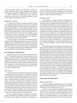 denomina-se pleura parietal.4 Em circunstâncias normais, o
espaço interpleural, entre as duas camadas, contém apenas
uma pequena quantidade de líquido lubrificante. Os pulmões
e a pleura estendem-se, anteriormente, logo acima da
clavícula até a altura do 8º arco costal, lateralmente ao nível
da 10ª costela e posteriormente até T12.
Suprimento sanguíneo
Os pulmões são dotados de duplo suprimento sanguí-
neo, a circulação pulmonar, para trocas gasosas com os alvéolos
e a circulação brônquica para suprimento do parênquima (teci-
do) do próprio pulmão.3,4,6 A maior parte do sangue da circu-
lação brônquica é drenada para o lado esquerdo do coração,
através das veias pulmonares, sendo que essa quantidade de
sangue não-oxigenado faz parte do shunt fisiológico normal
do organismo. O outro componente desse shunt fisiológico
vem das veias de Thebesian que drenam parte do sangue co-
ronário diretamente às câmaras cardíacas.
A circulação pulmonar constitui-se num sistema de baixa
pressão (25/10 mmHg) e baixa resistência, capaz de acomodar
qualquer aumento substancial no fluxo sanguíneo sem acarre-
tar grandes alterações na pressão graças aos mecanismos de
distensão vascular e recrutamento de capilares não perfundi-
dos.3,4 O principal estímulo capaz de produzir aumento mar-
cante da resistência vascular pulmonar é a hipóxia.
MECANISMO DA RESPIRAÇÃO
Para gerar fluxo aéreo é necessário um gradiente de pres-
são.1,3,6 Na respiração espontânea, o fluxo inspiratório é con-
seguido através da criação de uma pressão subatmosférica
nos alvéolos (da ordem de 5 cmH2O durante a respiração em
estado de repouso) através do aumento no volume da cavida-
de torácica, sob ação da cadeia de músculos inspiratórios. Du-
rante a expiração, a pressão intra-alveolar torna-se levemente
mais elevada do que a pressão atmosférica resultando no flu-
xo de gás em direção à boca.
Vias motoras
O principal músculo responsável pela geração de pressão
intratorácica negativa, que ocasiona a inspiração, é o diafrag-
ma; uma lâmina musculotendinosa que separa o tórax do ab-
dome.2,4 Sua porção muscular é periférica e insere-se nas cos-
telas e vértebras lombares, sendo que a porção central é ten-
dinosa. A inervação é suprida pelos nervos frênicos (C3-5) res-
ponsáveis pela contração que desloca o diafragma em direção
ao conteúdo abdominal, forçando-o para baixo e para fora. Os
músculos intercostais externos produzem o esforço da inspira-
ção adicional (inervados pelos nervos intercostais T1-12) e pe-
los músculos acessórios da respiração, esterno-mastóide e esca-
leno, embora o último tenha importância apenas durante o
exercício ou em processos de estresse respiratório.
Durante o estado de repouso a expiração é um processo
passivo, dependente do recolhimento elástico do pulmão e
da parede torácica. Quando a ventilação é aumentada, no
caso de exercícios, a expiração torna-se ativa através da con-
tração dos músculos da parede abdominal e os intercostais
externos.4 Esses mesmos músculos também são acionados
quando se efetua a manobra de Valsalva.
Controle central
O mecanismo que controla a respiração é complexo. Exis-
te um grupo de centros respiratórios localizados na base do cé-
rebro que produz a atividade respiratória automática.2,4 Essa
será regulada, principalmente, pela descarga de quimiorrecep-
tores (ver abaixo). Este controle pode ser suprimido pelo con-
trole voluntário a partir do córtex cerebral. Os atos voluntários
de segurar a respiração, ofegar ou suspirar constituem-se em
exemplos de tal controle voluntário. O principal centro respi-
ratório situa-se no assoalho do 4º ventrículo, dotado de gru-
pos neuronais inspiratório (dorsal) e expiratório (ventral). Os
neurônios inspiratórios atuam automaticamente, mas os ex-
piratórios são utilizados apenas durante a expiração forçada.
Os dois outros centros principais são o centro apnêustico,
que estimula a inspiração, e o centro pneumotáxico que en-
cerra a inspiração inibindo o grupo neuronal dorsal (citado
acima).
Os quimiorreceptores que regulam a respiração têm loca-
lização central e periférica.1,2 Normalmente, o controle é exer-
cido pelos receptores centrais localizados na medula espinhal
que respondem à concentração de hidrogênio iônico do líqui-
do cefaloespinhal (LCE). Esta é determinada pelo CO2 que se
difunde livremente através da barreira hematocerebral (BHC)
a partir do sangue arterial. A resposta é rápida e sensível a pe-
quenas alterações do CO2 arterial (PaCO2). Além desses, exis-
tem quimiorreceptores periféricos localizados nos corpos ca-
rotídeos e aórticos, a maioria dos quais responde às quedas
de O2 e alguns também às elevações do CO2 arterial. O grau de
hipoxemia necessária para ocasionar uma ativação significati-
va dos receptores de O2, de modo diferente daquela ocasiona-
da em circunstâncias normais, é < 60 mmHg.3 Estes recepto-
res são ativados, por exemplo, na respiração em altitudes ele-
vadas ou na falta de resposta ao CO2 (quando a PaCO2 torna-se
cronicamente elevada ocorre embotamento da sensibilidade
do receptor central). Nesse caso, o bicarbonato plasmático
(HCO3) também estará elevado.2,4
PROCESSO RESPIRATÓRIO
Volumes respiratórios
Os inúmeros termos utilizados para descrever a excursão
(movimentação) pulmonar durante o repouso e na respiração
maximizada estão mostrados na Figura 17-2.1-3
O volume corrente (500 ml) multiplicado pela freqüência
respiratória (14 movimentos respiratórios/minuto) consti-
tui-se no volume minuto (cerca de 7.000 ml/min). Nem todo o
volume corrente toma parte na troca respiratória, já que o
processo só é iniciado quando o ar, ou gás, alcança os bron-
quíolos respiratórios (a partir da divisão 17 da árvore respira-
131Capítulo 17 K FISIOLOGIA RESPIRATÓRIA
 