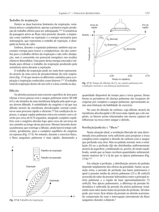 Trabalho da respiração
Dentre as duas barreiras limitantes da respiração, resis-
tência aérea e complacência, apenas a primeira requer produ-
ção de trabalho efetivo para ser sobrepujada.3,5,6 A resistência
da passagem aérea ao fluxo está presente durante a inspira-
ção como também na expiração e a energia necessária para
sobrepujá-la, que representa o trabalho da respiração, é dissi-
pada na forma de calor.
Embora, durante a expansão pulmonar, também seja ne-
cessário energia para vencer a complacência, ela não contri-
bui para o trabalho efetivo da respiração e não sofre dissipa-
ção, mas é convertida em potencial energético nos tecidos
elásticos distendidos. Uma parte dessa energia estocada é uti-
lizada para efetuar o trabalho da respiração produzido pela
resistência aérea durante a expiração.
O trabalho da respiração pode ser mais bem representa-
do através de uma curva de pressão/volume do ciclo respira-
tório (Fig. 17-4) que mostra os diferentes caminhos para a ex-
piração e inspiração conhecidos como histerese.2,3,7 O trabalho
total da respiração dentro de um ciclo é a área contida na alça.
Difusão
Os alvéolos possuem uma enorme superfície de área para
efetuar a troca gasosa com o sangue pulmonar (entre 50-100
m2) e são dotados de uma membrana delgada pela qual os ga-
ses devem difundir. A solubilidade do oxigênio é tal que sua
difusão através da membrana alveolocapilar normal consti-
tui-se num processo rápido e eficiente.3,6 Em condições de re-
pouso, o sangue capilar pulmonar entra em contato com o al-
véolo por cerca de 0,75 segundos, atingindo completo equilí-
brio com o oxigênio alveolar logo após cerca de um terço de
seu caminho ao longo desse percurso. Mesmo havendo doen-
ça pulmonar, que restringe a difusão, ainda haverá tempo sufi-
ciente, geralmente, para o completo equilíbrio do oxigênio
no repouso (Fig. 17-5). No entanto, durante o exercício físico,
o fluxo sanguíneo pulmonar é mais rápido, diminuindo a
quantidade disponível de tempo para a troca gasosa. Dessa
forma os portadores de doença pulmonar são incapazes de
oxigenar por completo o sangue pulmonar, apresentando as-
sim uma limitação da habilidade de exercício.
No caso do dióxido de carbono, cuja difusão através da
membrana alveolocapilar é 20 vezes mais rápida que a do oxi-
gênio, os fatores acima relacionados são menos capazes de
influenciar na troca entre sangue e alvéolo.
Ventilação/perfusão e “Shunt”
Numa situação ideal, a ventilação liberada de uma deter-
minada área pulmonar seria suficiente para propiciar a troca
completa entre oxigênio e dióxido de carbono com o sangue
que perfunde essa área. Mas no pulmão normal, nem a venti-
lação (V) ou a perfusão (Q) são distribuídas uniformemente
através da superfície, combinando-se, porém, de modo equili-
brado, sendo que as bases recebem quantidades substancial-
mente maiores de V e Q do que os ápices pulmonares (Fig.
17-6).2,3,5
Em relação à perfusão, a distribuição através do pulmão
depende amplamente dos efeitos da gravidade. Assim, na po-
sição ereta, a pressão de perfusão nas bases pulmonares é
igual à pressão média da artéria pulmonar (15 a 20 cmH2O)
acrescida do valor da pressão hidrostática entre a principal ar-
téria pulmonar e a região da base (aproximadamente 15
cmH2O). Nos ápices pulmonares, a diferença da pressão hi-
drostática é subtraída da pressão da artéria pulmonar, resul-
tando num valor muito baixo da pressão de perfusão. Tal valor
pode, por vezes, ficar abaixo da pressão no alvéolo acarretan-
do compressão do vaso e interrupção intermitente do fluxo
sanguíneo durante a diástole.5
133Capítulo 17 K FISIOLOGIA RESPIRATÓRIA
Fig. 17-4. Trabalho da respiração.
V
P
Expiração
Inspiração
Trabalho da inspiração
Trabalho da expiração
Fig. 17-5. Tempo de difusão do O2 no capilar pulmonar em
condições normais e nas doenças pulmonares.
0 0,25
Tempo no capilar(s)
0,50 0,75
Pressãoparcial
Início do
capilar
Alvéolo
Fim do
capilar
CO2 O (Normal)2
O (Exercício)2
O (Anormal)2
 