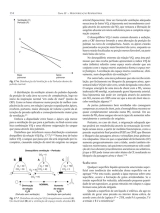 A distribuição da ventilação através do pulmão depende
da posição de cada área na curva de complacência, logo no
início da inspiração normal “em onda de maré” (ponto da
CRF). Como as bases situam-se numa porção de melhor com-
placência da curva, em relação à porção ocupada pelos ápices,
recebem, portanto, maior alteração de volume a partir da al-
teração de pressão aplicada e conseqüentemente maior grau
de ventilação.3,5
Embora a disparidade entre bases e ápices seja menor
para a ventilação do que para a perfusão, no final ocorre uma
boa combinação V/Q e uma eficiente oxigenação do sangue
que passa através dos pulmões.
Distúrbios que interferem nessa distribuição ocasionam
desequilíbrio da relação V/Q (Fig. 17-7).2,3,5 Numa área de baixo
índice V/Q, o sangue que passa por ela será oxigenado por in-
completo, causando redução do nível de oxigênio no sangue
arterial (hipoxemia). Uma vez fornecida ventilação adequada
nessa área de baixo V/Q, a hipoxemia será normalmente corri-
gida através do aumento da FiO2 que restaura a liberação de
oxigênio alveolar em níveis suficientes para a completa oxige-
nação corporal.
O desequilíbrio V/Q é muito comum durante a sedação,
pois a CRF decresce levando a uma alteração da posição do
pulmão na curva de complacência. Assim, os ápices estarão
posicionados na porção mais favorável da curva, enquanto as
bases estarão localizadas na porção menos favorável, na parte
mais baixa da curva.
No desequilíbrio extremo da relação V/Q, uma área pul-
monar que não receba perfusão apresentará o índice V/Q de
valor (infinito) referido como espaço morto alveolar que em
conjunto com o espaço morto anatômico forma o espaço mor-
to fisiológico. A ventilação do espaço morto constitui-se, efeti-
vamente, num desperdício da ventilação.3,5
Por outro lado, uma área pulmonar que não receba venti-
lação, por fechamento ou bloqueio da passagem aérea, apre-
sentará índice V/Q de valor zero, sendo designada como shunt.
O sangue emergirá de uma área de shunt com a PO2 venosa
inalterada (40 mmHg), ocasionando grave hipoxemia arterial.
Essa hipoxemia não pode ser corrigida através do aumento
em FiO2 mesmo em 100% uma vez que a área de shunt não re-
cebe ventilação alguma.3,5
As partes pulmonares bem ventiladas não conseguem
compensar as zonas de shunt, pois a hemoglobina encontra-se
quase completamente saturada numa PO2 normal. Um au-
mento da PO2 desse sangue não será capaz de aumentar subs-
tancialmente o conteúdo de oxigênio.
Portanto, no caso de shunt, a oxigenação adequada ape-
nas poderá ser restabelecida através da restauração da venti-
lação nessas áreas, a partir de medidas fisioterápicas, como a
pressão expiratória final positiva (PEEP) ou CPAP, que liberam
o bloqueio das passagens aéreas e reinsuflam áreas pulmona-
res colapsadas. Uma vez que a capacidade de fechamento (CF)
aumenta progressivamente com a idade, sendo também ele-
vada nos recém-natos, tais pacientes encontram-se sob condi-
ção de risco durante procedimentos anestésicos ou sedativos,
já que a CRF pode tomar um valor abaixo da CF, resultando no
bloqueio da passagem aérea e shunt.3,7,8
Surfactante
Qualquer superfície líquida apresenta uma tensão super-
ficial com tendência das moléculas dessa superfície em se
agregar.3,6 Por esta razão, quando a água repousa sobre uma
superfície, ocorre a formação de gotas arredondadas. Se a
tensão superficial for reduzida, adicionando pequena quanti-
dade de um saponáceo, as gotas entrarão em colapso e a água
formará uma película delgada.
Quando a superfície de um líquido é esférica, ela age no
sentido de gerar uma pressão no interior dessa esfera, de
acordo com a lei de Laplace: P = 2T/R, onde P é a pressão, T é
a tensão e R é a resistência.6
134 Parte III K MONITORIZAÇÃO RESPIRATÓRIA
Fig. 17-6. Distribuição da Ventilação e da Perfusão dentro do
pulmão normal.
Ventilação (V)
Perfusão (P)
Q
V
Base
pulmonar
Ápice
pulmonar
Fig. 17-7. Distúrbios da relação V/Q intrapulmonar normal (A).
Do shunt total (B) até a ventilação de espaço morto alveolar (C).
Desequilíbrio ventilação – Perfusão
O = 402
O2 = 40
0 NORMAL !
O = 1002 O = 1502
CO = 502
CO = 452
CO = 402
CO = 02
CO = 02
B A C
Diminuição
da relação
Aumento
da relação
V /QA
(Perfusão sem ventilação)
V /QA
(Ventilação sem perfusão)
 