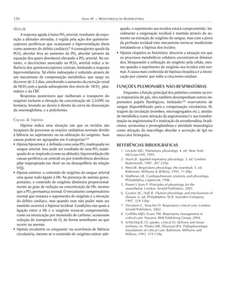 Altitude
A resposta aguda à baixa PO2 arterial, resultante da expo-
sição a altitudes elevadas, é regida pela ação dos quimiorre-
ceptores periféricos que ocasionam a hiperventilação (bem
como aumento do débito cardíaco).6 A conseqüente queda da
PCO2 alveolar leva ao aumento da PO2 alveolar (através da
equação dos gases alveolares) elevando a PO2 arterial. No en-
tanto, o decréscimo associado na PCO2 arterial reduz a in-
fluência dos quimiorreceptores centrais, limitando a resposta
hiperventilatória. Tal efeito indesejado é reduzido através de
um mecanismo de compensação metabólica, que surge no
decorrer de 2-3 dias, envolvendo o aumento da excreção renal
de HCO–
3com a queda subseqüente dos níveis de HCO–
3 plas-
mático e da CRF.
Respostas posteriores que melhoram o transporte do
oxigênio incluem a elevação da concentração de 2,3-DPG na
hemácia, levando ao desvio à direita da curva de dissociação
da oxiemoglobina, e a policitemia.
Causas de hipóxia
Hipóxia indica uma situação em que os tecidos são
incapazes de processar as reações oxidativas normais devido
à falência no suprimento ou na utilização do oxigênio. Suas
causas podem ser agrupadas em 4 categorias:5,9
! Hipóxia hipoxêmica: é definida como uma PO2 inadequada no
sangue arterial. Isso pode ser resultado de uma PO2 inade-
quada do ar inspirado (como na altitude), hipoventilação (de
causas periférica ou central) ou por transferência alveoloca-
pilar inapropriada (no shunt ou no desequilíbrio da relação
V/Q).
! Hipóxia anêmica: o conteúdo de oxigênio do sangue arterial
está quase todo ligado à Hb. Na presença de anemia grave,
portanto, o conteúdo de oxigênio diminuirá proporcional-
mente ao grau de redução na concentração de Hb, mesmo
que a PO2 permaneça normal. O mecanismo compensatório
normal que restaura o suprimento de oxigênio é a elevação
do débito cardíaco, mas quando esse não puder mais ser
mantido ocorrerá a hipóxia tecidual. Condições nas quais a
ligação entre a Hb e o oxigênio torna-se comprometida,
como na intoxicação por monóxido de carbono, ocasionam
redução do transporte de O2 de forma semelhante ao que
ocorre na anemia.
! Hipóxia circulatória ou estagnante: na ocorrência de falência
circulatória, mesmo se o conteúdo de oxigênio estiver ade-
quado, o suprimento aos tecidos estará comprometido. Ini-
cialmente a oxigenação tecidual é mantida através do au-
mento na extração de oxigênio do sangue, mas com a piora
da perfusão tecidual este mecanismo torna-se insuficiente
instalando-se a hipóxia dos tecidos.
! Hipóxia citopática ou histotóxica: descreve a situação em que
os processos metabólicos celulares encontram-se diminuí-
dos, bloqueando a utilização do oxigênio pela célula, mes-
mo quando o suprimento de oxigênio aos tecidos está nor-
mal. A causa mais conhecida de hipóxia citopática é a intoxi-
cação por cianeto que inibe a citocromo-oxidase.
FUNÇÕES PULMONARES NÃO-RESPIRATÓRIAS
Enquanto a função principal dos pulmões consiste na tro-
ca respiratória de gás, eles também desempenham outros im-
portantes papéis fisiológicos, incluindo:2,6 reservatório de
sangue disponibilizado para a compensação circulatória, fil-
tragem da circulação (trombos, microagregados etc.), ativida-
de metabólica como ativação da angiotensina I e sua transfor-
mação na angiotensina II e inativação da noradrenalina, bradi-
cinina, serotonina e prostaglandinas e atividade imunológica
como ativação do macrófago alveolar e secreção de IgA no
muco dos brônquios.
REFERÊNCIAS BIBLIOGRÁFICAS
1. Levitzki MG. Pulmonary physiology. 4. ed. New York:
McGraw-Hill, 1995.
2. Nunn JF. Applied respiratory physiology. 3. ed. London:
Butterworth, 1987. 207-239p.
3. West JB. Respiratory physiology, the essentials. 5. ed.
Baltimore: Williams & Wilkins, 1995. 71-88p.
4. Matthews LR. Cardiopulmonary anatomy and physiology.
Philadelphia: Lippincott, 1996.
5. Power I, Kam P. Principles of physiology for the
anaesthetist. London: Arnold Publishers, 2001.
6. Guyton AC, Hall JE. Human physiology and mechanisms of
disease. 6. ed. Philadelphia: W.B. Saunders Company,
1997. 324-336p.
7. Davidson C, Treacher D. Respiratory critical care. London:
Arnold Publishers, 2002.
8. Griffiths MJD, Evans TW. Respiratory management in
critical care. Navarra: BMJ Publishing Group, 2004.
9. Schlichtig R. O2 uptake, critical O2 delivery and tissue
wellness. In: Pinsky MR, Dhainaut JFA. Pathophysiologic
foundations of critical care. Baltimore, Williams and
Wilkins, 1993. 119-139p.
136 Parte III K MONITORIZAÇÃO RESPIRATÓRIA
 