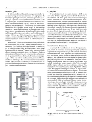 INTRODUÇÃO
O sistema cardiovascular circula o sangue através dos va-
sos e capilares pulmonares e sistêmicos com o propósito de
troca de oxigênio, gás carbônico, nutrientes, produtos de de-
gradação e água nos tecidos periféricos e nos pulmões.1,2 Ele
é composto pelo coração e dois sistemas vasculares: as circu-
lações sistêmica e pulmonar (Fig. 6-1). O coração, por sua vez,
possui os ventrículos direito e esquerdo que funcionam como
bombas em série, ejetando sangue através de dois sistemas
vasculares – a circulação pulmonar de baixa pressão, onde
ocorre a troca gasosa (captação de oxigênio e liberação de gás
carbônico pela hemoglobina circulante nas hemácias), e a cir-
culação sistêmica que distribui sangue aos órgãos individuais,
suprindo as suas demandas metabólicas.1 O fluxo e a pressão
sanguínea estão sob intenso controle do sistema nervoso au-
tônomo.
Este sistema cardiovascular tem muitas funções diferen-
tes, dependendo dos tecidos e órgãos que recebem seus su-
primentos.1,2 A transferência de oxigênio e gás carbônico en-
tre os pulmões e os tecidos periféricos parece ser o papel
fundamental deste sistema.3,4 Mas os vasos gastrointestinais
absorvem nutrientes dos intestinos e perfundem o fígado. A
circulação renal é essencial para a manutenção da hemosta-
sia da água e eletrólitos e eliminação de produtos de degra-
dação celular e o sistema cardiovascular, também é funda-
mental na distribuição dos líquidos nos diversos comparti-
mentos extracelulares, na distribuição de hormônios nos ór-
gãos-alvo e no transporte de células e substâncias essenciais
para a imunidade e coagulação.
CORAÇÃO
O coração é composto por quatro câmaras e divide-se em
dois lados, direito e esquerdo, cada um dotado de um átrio e
um ventrículo.1 Os átrios agem como reservatórios de sangue
venoso, possuindo leve ação de bombeamento para o enchi-
mento ventricular. Em contraste, os ventrículos são as grandes
câmaras de propulsão para a remessa de sangue à circulação
pulmonar (ventrículo direito) e sistêmica (ventrículo esquerdo).
O ventrículo esquerdo é de formato cônico e tem a missão de
gerar maior quantidade de pressão do que o direito, sendo,
portanto, dotado de parede muscular mais espessa. Quatro vál-
vulas asseguram a direção única do fluxo do átrio para o ventrí-
culo (valvas atrioventriculares, tricúspide e mitral) e depois para
as circulações arteriais (valvas semilunares, pulmonar e aórtica).
O miocárdio é composto por células musculares que podem so-
frer contração espontânea e também por células marca-passo e
de condução dotadas de funções especializadas.
Eletrofisiologia do coração
A contração do miocárdio resulta de uma alteração na volta-
gem, através da membrana celular (despolarização), que leva ao
surgimento de um potencial de ação.1,2 A contração miocárdica
normalmente ocorre como resposta a esta despolarização (Fig.
6-2). Este impulso elétrico inicia-se no nodo sinoatrial (SA), com-
postoporumacoleçãodecélulasmarca-passo,localizadonajun-
ção do átrio direito com a veia cava superior. Tais células especia-
lizadas despolarizam-se espontaneamente, ocasionando uma
onda de contração que passa cruzando o átrio. Após a contração
atrial, o impulso sofre um retardo no nodo atrioventricular (AV),
localizado na parede septal do átrio direito. A partir daí, as fibras
de His-Purkinje promovem a rápida condução do impulso elétri-
co através de suas ramificações direita e esquerda, ocasionando
quase que simultaneamente a despolarização de ambos os ven-
trículos num tempo de aproximadamente 0,2 segundo após a
chegada do impulso inicial no nodo sinoatrial. A despolarização
da membrana celular miocárdica ocasiona grande elevação na
concentração de cálcio no interior da célula, que por sua vez cau-
sa contração através da ligação temporária entre duas proteínas,
actinaemiosina.Opotencialdeaçãocardíacoémaisprolongado
que o do músculo esquelético, e durante esse tempo a célula mi-
ocárdica não responde a novos estímulos elétricos.2
36 Parte II K MONITORIZAÇÃO HEMODINÂMICA
Fig. 6-1. Estrutura esquemática do sistema cardiovascular.
AD
AP VP
Capilares
pulmonares
Capilares
sistêmicos
Vênulas Arteríolas
Grandes
veias
Artérias
VD
AE
VE
Fig. 6-2. Potencial de ação ventricular seguido de contração
mecânica.
Potencial de ação
Contração
+30
-90
mV
1
0
2
3
4
250 ms
 
