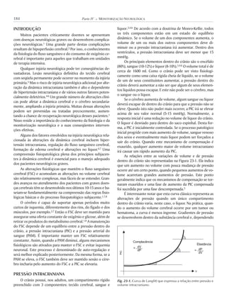 INTRODUÇÃO
Muitos pacientes criticamente doentes se apresentam
com doenças neurológicas graves ou desenvolvem complica-
ções neurológicas.1 Uma grande parte destas complicações
resultam de hipoperfusão cerebral.2 Por isso, o conhecimento
da fisiologia do fluxo sanguíneo e do consumo de oxigênio ce-
rebral é importante para aqueles que trabalham em unidades
de terapia intensiva.
Qualquer injúria neurológica pode ter conseqüências de-
vastadoras. Lesão neurológica definitiva do tecido cerebral
com seqüela permanente pode ocorrer no momento da injúria
primária.3 Mas o risco de injúria neurológica adicional por alte-
ração da dinâmica intracraniana também é alto e dependente
de hipertensão intracraniana e de vários outros fatores poten-
cialmente deletérios.4-6 Um grande número de alterações clíni-
cas pode afetar a dinâmica cerebral e o cérebro secundaria-
mente, ampliando a injúria primária. Muitas dessas alterações
podem ser prevenidas ou tratadas precocemente, aumen-
tando a chance de recuperação neurológica desses pacientes.1
Nisso reside a importância do conhecimento da fisiologia e da
monitorização neurológica e a suas conseqüentes interven-
ções efetivas.
Alguns dos fatores envolvidos na injúria neurológica rela-
cionada às alterações da dinâmica cerebral incluem hiper-
tensão intracraniana, regulação do fluxo sanguíneo cerebral,
formação de edema cerebral e alterações no líquor.4,7 Uma
compreensão fisiopatológica plena dos princípios subjacen-
tes à dinâmica cerebral é essencial para o manejo adequado
dos pacientes neurológicos graves.
As alterações fisiológicas que mantêm o fluxo sanguíneo
cerebral (FSC) e acomodam as alterações no volume cerebral
são relativamente complexas, mas fáceis de se entender. Gran-
des avanços no atendimento dos pacientes com graves doen-
ças cerebrais têm se desenvolvido nos últimos 10-15 anos e ba-
seiam-se fundamentalmente na compreensão das regras fisio-
lógicas básicas e do processo fisiopatológico subjacente.1,7,8
O cérebro é capaz de suportar apenas períodos muito
curtos de isquemia, diferentemente dos rins, do fígado e dos
músculos, por exemplo.2,7 Então o FSC deve ser mantido para
assegurar uma oferta constante de oxigênio e glicose, além de
retirar os produtos do metabolismo cerebral.1,8 A manutenção
do FSC depende de um equilíbrio entre a pressão dentro do
crânio, a pressão intracraniana (PIC) e a pressão arterial do
sangue (PAM). É importante manter um FSC relativamente
constante. Assim, quando a PAM diminui, alguns mecanismos
fisiológicos são ativados para manter o FSC e evitar isquemia
neuronal. Este processo é denominado de auto-regulação e
será melhor explicado posteriormente. Da mesma forma, se a
PAM se eleva, o FSC também deve ser mantido senão o cére-
bro incharia pelo aumento do FSC e a PIC se elevaria.
PRESSÃO INTRACRANIANA
O crânio possui, nos adultos, um compartimento rígido
preenchido com 3 componentes: tecido cerebral, sangue e
líquor.3,4,6 De acordo com a doutrina de Monro-Kellie, todos
os três componentes estão em um estado de equilíbrio
dinâmico. Se o volume de um dos componentes aumenta, o
volume de um ou mais dos outros componentes deve di-
minuir ou a pressão intracraniana irá aumentar. Dentro dos
ventrículos, a pressão intracraniana deve ser menor que 15
mmHg.
Os principais elementos dentro do crânio são o encéfalo
(80%), sangue (10-12%) e líquor (8-10%).3,4,6 O volume total é de
cerca de 1600 ml. Como o crânio pode ser visto fisiologi-
camente como uma caixa rígida cheia de líquido, se o volume
de um de seus constituintes aumentar, a pressão dentro do
crânio deverá aumentar a não ser que algum de seus elemen-
tos líquidos possa escapar. E este não pode ser o cérebro, mas
o sangue ou o líquor.
Se o cérebro aumenta de volume, algum sangue ou líquor
deverá escapar de dentro do crânio para que a pressão não se
eleve. Quando isto não puder mais ocorrer, a PIC irá se elevar
acima de seu valor normal (5-15 mmHg). Normalmente, a
resposta inicial é uma redução no volume de líquor do crânio.
O líquor é desviado para dentro do saco espinhal. Desta for-
ma, a PIC é inicialmente controlada. Se o processo patológico
inicial progride com mais aumento de volume, sangue venoso
dos seios e eventualmente mais líquor podem ser forçados a
sair do crânio. Quando este mecanismo de compensação é
exaurido, qualquer aumento maior de volume intracraniano
irá causar um rápido aumento da PIC.
As relações entre as variações de volume e de pressão
dentro do crânio são representadas na Figura 23-1. Ela indica
que um aumento no volume com pouca mudança de pressão
ocorre até um certo ponto, quando pequenos aumentos de vo-
lume acarretam grandes aumentos de pressão. Este ponto
geralmente indica que os mecanismos de compensação se tor-
naram exauridos e uma fase de aumento da PIC compensada
foi sucedida por uma fase descompensada.3
É interessante notar que esta curva clássica representa as
alterações de pressão quando um único compartimento
dentro do crânio varia, neste caso, o líquor. Na prática, quan-
do o aumento do volume cerebral ocorre por um tumor ou
hematoma, a curva é menos íngreme. Gradientes de pressão
se desenvolvem dentro da substância cerebral e, dependendo
184 Parte IV K MONITORIZAÇÃO NEUROLÓGICA
Fig. 23-1. Curva de Langfitt que expressa a relação entre pressão e
volume intracraniano.
PIC
V
Complacência
Elastância
=
=
dV
dPdP
dV
 
