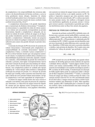 da complacência e da compressibilidade das estruturas adja-
centes e do desenvolvimento de hérnias cerebrais, a curva se
torna geralmente menos abrupta. Aumentos de volume
cerebral localizado podem levar a herniações cerebrais inter-
nas ou externas, acarretar torções do tronco cerebral e lesão
cerebral irreversível (Fig. 23-2).4,5
A complacência intracraniana é de grande importância
para a manutenção da dinâmica intracraniana.2,4 Complacên-
cia intracraniana é a capacidade do crânio de tolerar aumen-
tos no volume sem um aumento correspondente na pressão
intracraniana. Quando a complacência é adequada, um au-
mento no volume do tecido cerebral, de sangue ou de líquor
não produz inicialmente aumento na pressão intracraniana.
Quando a complacência é diminuída, mesmo um pequeno
aumento no volume de qualquer componente intracraniano é
suficiente para causar uma grande elevação na pressão intra-
craniana.
A extensão da elevação da PIC decorrente do aumento do
volume intracraniano é determinada pela complacência ou
compressibilidade do conteúdo intracraniano.4 Quando a
complacência é baixa, o conteúdo é pouco compressível e a
PIC irá se elevar bastante mesmo que com pequenos aumen-
tos de volume. A complacência também afeta a elastância ou a
distensibilidade da parede dos ventrículos. Quando a elastân-
cia é reduzida, a distensibilidade da parede dos ventrículos é
reduzida e, portanto, mais rígida. Conseqüentemente, haverá
uma maior variação de pressão para uma mudança de volume.
Se um cateter estiver inserido dentro de um dos ventrículos
laterais, esta complacência poderá ser avaliada pela injeção
cuidadosa de 1 ml de solução salina isotônica e subseqüente
verificação da variação de pressão. Se a elevação de pressão
for maior que 5 mmHg, então o paciente está numa fase avan-
çada à direita da curva pressão-volume intracraniano, de bai-
xa complacência e sem mais capacidade de compensação.3,6
O volume de sangue contido dentro dos seios venosos é
reduzido a um mínimo como parte do processo de compensa-
ção. Entretanto, se o fluxo livre de sangue venoso for impedi-
do, mesmo que por algumas razões corriqueiras (tosse, au-
mento da pressão intratorácica, veias jugulares obstruídas),
este aumento no volume de sangue venoso num cérebro criti-
camente inchado irá levar a um rápido aumento na PIC. Na
prática é imperativo assegurar que estes pacientes mante-
nham a cabeceira da cama elevada a 30º e a cabeça seja manti-
da numa posição neutra. Isto melhora a drenagem venosa
sem interferência significativa da pressão arterial. A drena-
gem venosa é passiva e maximizada se garantida que nenhu-
ma interferência existe no fluxo livre através das jugulares.
PRESSÃO DE PERFUSÃO CEREBRAL
A pressão de perfusão cerebral (PPC) é definida como a di-
ferença entre a pressão arterial média (PAM) e a pressão veno-
sa jugular (PVJ).2,7 Como esta última é difícil de ser medida e é
influenciada pela PIC, a PVJ geralmente é substituída pela PIC
na avaliação da PPC. A PAM é a pressão arterial diastólica mais
um terço da pressão de pulso (diferença entre a pressão sistó-
lica e diastólica). A PAM então está entre as pressões diastólica
e sistólica, mais próxima da diastólica. Ela é usada como uma
estimativa da “cabeça de pressão” que perfunde o cérebro.
PPC = PAM ! PIC
A PPC normal é de cerca de 80 mmHg, mas quando reduzi-
da abaixo de 50 mmHg aparecem sinais evidentes de isquemia
e atividade elétrica reduzida.1,7 Existem alguns estudos em pa-
cientes com trauma cranioencefálico (TCE) que mostram um
aumento da mortalidade ou de seqüelas neurológicas quando a
PPC cai abaixo de 60-70 mmHg. A monitorização da saturação
do bulbo jugular (SjvO2) pode ser usada para avaliar a adequa-
ção do fluxo sanguíneo cerebral (FSC).1,2,8 A SjvO2 é a saturação
venosa do sangue que deixa o cérebro na base do crânio e sua
variação normal é entre 65-75%. Se o FSC está diminuído abaixo
de um nível crítico, o sangue venoso que deixa o cérebro irá de-
monstrar também uma diminuição na SjvO2. Mais especifica-
mente, quando a PPC é inadequada para o consumo de oxigê-
nio cerebral, a SjvO2 cai demonstrando uma maior extração de
oxigênio pelo cérebro.
185Capítulo 23 K FISIOLOGIA NEUROLÓGICA
Fig. 23-2. Principais herniações cerebrais.HÉRNIAS CEREBRAIS
1-
2-
3-
4-
5-
6-
7-
8-
Injúria cerebral primária
Edema cerebral
Hérnia do giro do cíngulo
Hérnia de Húncus
Kernohan
Hérnia central
Hemorragias de Duret
Hérnia de amígdalas
Falx cerebri
Ventrículo lateral
3º ventrículo
Artéria
cerebral
posterior
Artéria cerebral anterior
Kernohan
Hemorragias
de Duret
Amígdalas
cerebelares
Foramen magnum
Artéria cerebral
posterior
Tenda do cerebelo
Hipocampo
Giro do cíngulo
1
23
45 6
7
8
 