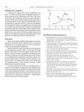 DIÓXIDO DE CARBONO
O dióxido de carbono (CO2) causa vasodilatação cere-
bral.2,7 O aumento da PaCO2 causa vasodilatação arteriolar ce-
rebral, aumento do FSC e pode elevar a PIC (Fig. 23-6). O con-
trário ocorre com a diminuição da PaCO2 e a vasoconstrição ar-
teriolar cerebral. Desta maneira, hiperventilação pode levar a
uma redução na PIC, mas às custas de uma diminuição no FSC e
um potencial de isquemia cerebral. O efeito de vasodilatação
ou vasoconstrição parece ser mediado pela concentração do
H+ na parede da arteríola cerebral. Portanto, a vasoconstrição
hipocápnica aguda dura apenas algumas horas. Quando a hipo-
capnia é mantida por mais tempo, existe uma gradual correção
do pH sérico e um retorno do FSC aos valores normais. Se a
PaCO2 for “normalizada” agudamente após algumas horas, isso
poderá levar a hiperemia cerebral e aumento da PIC.
OXIGÊNIO
Valores muito baixos da PaO2 também podem ter profun-
dos efeitos no FSC (Fig. 23-6).2,7 Quando a PaO2 cai abaixo de
50 mmHg, existe um rápido aumento no FSC e no volume de
sangue intracraniano por vasodilatação.
Hipóxia cerebral é um sério risco em pacientes hipoxêmi-
cos, principalmente quando a PaO2 é menor que 50 mmHg,
devido à diminuição na oferta de oxigênio cerebral, mas tam-
bém por causa da marcante vasodilatação. Vasodilatação cere-
bral põe o cérebro em risco adicional por duas razões. Primei-
ro, a vasodilatação leva a hiperemia e predispõe a edema cere-
bral nas áreas lesadas e em regiões normais. Segundo, o au-
mento no FSC e no volume cerebral eleva a PIC e pode dimi-
nuir significativamente a PPC, causando isquemia cerebral
global e lesão neuronal secundária.
Em muitos pacientes com doença neurológica grave, o
prognóstico neurológico a longo prazo pode depender criti-
camente da adequação do FSC global ou regional.2 O progres-
so da monitorização neurológica e o desenvolvimento recen-
te de tratamentos eficientes somente estão se tornando reali-
dade devido ao conhecimento fisiológico e fisiopatológico
bem caracterizado das últimas décadas.
REFERÊNCIAS BIBLIOGRÁFICAS
1. Rossberg MI et al: Principles of cerebroprotection. In:
Murray MJ et al. Critical care medicine: perioperative
management. 2. ed. Philadelphia: Lippincott: Williams &
Wilkins, 2002. 225-235p.
2. Prough DS, Rogers AT. Physiology and pharmacology of
cerebral blood flow and metabolism. In: Prough DS. Crit
Care Clinics 1989;5:713-28.
3. Castillo MA. Monitoring neurologic patients in intensive
care. Curr Opin Crit Care 2001;7:49-60.
4. Stávale MA. Hemodinâmica encefálica na hipertensão
intracraniana. In: Stávale MA. Bases da terapia intensiva
neurológica. São Paulo: Santos, 1996. 1-12p.
5. Ullman JS. Cerebrovascular pathophysiology and
monitoring in the neurosurgical intensive care unit. In:
Andrews BT (ed.) Intensive care in neurosurgery. New York:
Thieme, 2003. 29-46p.
6. Marshall WK, Arancibia CU, Williams CL. Monitoring
intracranial pressure. In: Lake C, Hines RL, Blitt CD.
Clinical monitoring: practical applications for anesthesia
and critical care. New York: W.B. Saunders Company,
2001. 103-117p.
7. Mizumoto N. Regulação do fluxo sanguíneo cerebral. In:
Stávale MA. Bases da terapia intensiva neurológica. São
Paulo: Santos, 1996. 1-12p.
8. Power I, Kam P. Physiology of the nervous system. In:
Power I, Kam P. Principles of physiology for the
anaesthetist. London: Arnold Publishers, 2001. 33-62p.
188 Parte IV K MONITORIZAÇÃO NEUROLÓGICA
Fig. 23-6. Relação entre o FSC e a PaCO2 e a PaO2.
100
50
0
0 20 40 60 80
mmHg
F
S
C
PaCO2
PaO2
 