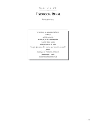 C a p í t u l o 2 9
FISIOLOGIA RENAL
Álvaro Réa Neto
245
HEMOSTASIA DA ÁGUA E ELETRÓLITOS
FILTRAÇÃO
AUTO-REGULAÇÃO
REABSORÇÃO SELETIVA E PASSIVA
FUNÇÃO ÁCIDO-BÁSICA
Secreção tubular de ácido
Filtração glomerular dos tampões que se combinam com H+
Amônia
EXCREÇÃO DE PRODUTOS RESIDUAIS
HORMÔNIOS E O RIM
REFERÊNCIAS BIBLIOGRÁFICAS
 