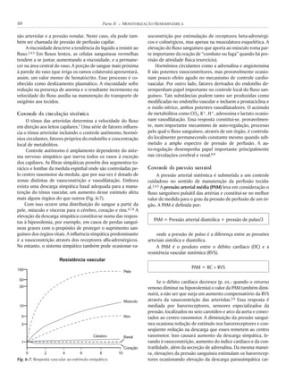 são arteriolar e a pressão venular. Neste caso, ela pode tam-
bém ser chamada de pressão de perfusão capilar.
A viscosidade descreve a tendência do líquido a resistir ao
fluxo.2,4,5 Em fluxos lentos, as células sanguíneas vermelhas
tendem a se juntar, aumentando a viscosidade, e a permane-
cer na área central do vaso. A porção de sangue mais próxima
à parede do vaso (que irriga os ramos colaterais) apresentará,
assim, um valor menor de hematócrito. Esse processo é co-
nhecido como deslizamento plasmático. A viscosidade sofre
redução na presença de anemia e o resultante incremento na
velocidade do fluxo auxilia na manutenção do transporte de
oxigênio aos tecidos.
Controle da circulação sistêmica
O tônus das arteríolas determina a velocidade do fluxo
em direção aos leitos capilares.7 Uma série de fatores influen-
cia o tônus arteriolar incluindo o controle autônomo, hormô-
nios circulantes, fatores próprios do endotélio e concentração
local de metabólitos.
Controle autônomo é amplamente dependente do siste-
ma nervoso simpático que inerva todos os vasos à exceção
dos capilares. As fibras simpáticas provêm dos segmentos to-
rácico e lombar da medula espinhal onde são controladas pe-
lo centro vasomotor da medula, que por sua vez é dotado de
zonas distintas de vasoconstrição e vasodilatação. Embora
exista uma descarga simpática basal adequada para a manu-
tenção do tônus vascular, um aumento desse estímulo afeta
mais alguns órgãos do que outros (Fig. 6-7).
Com isso ocorre uma distribuição do sangue a partir da
pele, músculo e vísceras para o cérebro, coração e rins.4,7,8 A
elevação da descarga simpática constitui-se numa das respos-
tas à hipovolemia, por exemplo, em casos de perdas sanguí-
neas graves com o propósito de proteger o suprimento san-
guíneo dos órgãos vitais. A influência simpática predominante
é a vasoconstrição através dos receptores alfa-adrenérgicos.
No entanto, o sistema simpático também pode ocasionar va-
soconstrição por estimulação de receptores beta-adrenérgi-
cos e colinérgicos, mas apenas na musculatura esquelética. A
elevação do fluxo sanguíneo que aporta ao músculo toma par-
te importante da reação de “combate ou fuga” quando há pre-
visão de atividade física (exercício).
Hormônios circulantes como a adrenalina e angiotensina
II são potentes vasoconstritores, mas provavelmente ocasio-
nam pouco efeito agudo no mecanismo de controle cardio-
vascular. Por outro lado, fatores derivados do endotélio de-
sempenham papel importante no controle local do fluxo san-
guíneo. Tais substâncias podem tanto ser produzidas como
modificadas no endotélio vascular e incluem a prostaciclina e
o óxido nítrico, ambos potentes vasodilatadores. O acúmulo
de metabólitos como CO2, K+, H+, adenosina e lactato ocasio-
nam vasodilatação. Essa resposta constitui-se, provavelmen-
te, num importante mecanismo de auto-regulação, processo
pelo qual o fluxo sanguíneo, através de um órgão, é controla-
do localmente permanecendo constante mesmo quando sub-
metido a amplo espectro de pressão de perfusão. A au-
to-regulação desempenha papel importante principalmente
nas circulações cerebral e renal.8,9
Controle da pressão arterial
A pressão arterial sistêmica é submetida a um controle
cuidadoso no sentido de manutenção da perfusão tecidu-
al.2,4,5 A pressão arterial média (PAM) leva em consideração o
fluxo sanguíneo pulsátil das artérias e constitui-se no melhor
valor de medida para o grau da pressão de perfusão de um ór-
gão. A PAM é definida por:
PAM = Pressão arterial diastólica + pressão de pulso/3
onde a pressão de pulso é a diferença entre as pressões
arteriais sistólica e diastólica.
A PAM é o produto entre o débito cardíaco (DC) e a
resistência vascular sistêmica (RVS).
PAM = RC ! RVS
Se o débito cardíaco decresce (p. ex.: quando o retorno
venoso diminui na hipovolemia) o valor da PAM também dimi-
nuirá, a não ser que surja um aumento compensatório da RVS
através da vasoconstrição das arteríolas.5,9 Essa resposta é
mediada por barorreceptores, sensores especializados da
pressão, localizados no seio carotídeo e arco da aorta e conec-
tados ao centro vasomotor. A diminuição da pressão sanguí-
nea ocasiona redução de estímulo nos barorreceptores e con-
seqüente redução na descarga que esses remetem ao centro
vasomotor. Isso causará aumento da descarga simpática, le-
vando à vasoconstrição, aumento do índice cardíaco e da con-
tratilidade, além da secreção de adrenalina. Da mesma manei-
ra, elevações da pressão sanguínea estimulam os barorrecep-
tores ocasionando elevação da descarga parassimpática car-
40 Parte II K MONITORIZAÇÃO HEMODINÂMICA
Fig. 6-7. Resposta vascular ao estímulo simpático.
1
0 2 4 6 8 10
3
5
10
30
50
100 Pele
Resistência vascular
Músculo
Rim
Basal
Coração
Cérebro
 