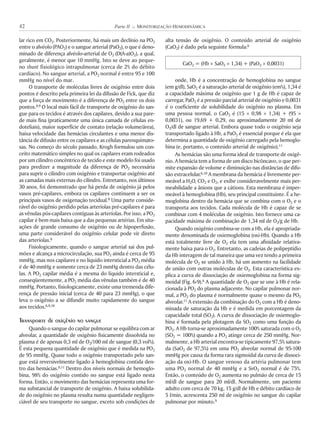 lar rico em CO2. Posteriormente, há mais um declínio na PO2
entre o alvéolo (PAO2) e o sangue arterial (PaO2), o que é deno-
minado de diferença alvéolo-arterial de O2 (D(A-a)O2), a qual,
geralmente, é menor que 10 mmHg. Isto se deve ao peque-
no shunt fisiológico intrapulmonar (cerca de 2% do débito
cardíaco). No sangue arterial, a PO2 normal é entre 95 e 100
mmHg no nível do mar.
O transporte de moléculas livres de oxigênio entre dois
pontos é descrito pela primeira lei da difusão de Fick, que diz
que a força de movimento é a diferença de PO2 entre os dois
pontos.8,9 O local mais fácil de transporte de oxigênio do san-
gue para os tecidos é através dos capilares, devido a sua pare-
de mais fina (praticamente uma única camada de células en-
doteliais), maior superfície de contato (relação volume/área),
baixa velocidade das hemácias circulantes e uma menor dis-
tância de difusão entre os capilares e as células parenquimato-
sas. No começo do século passado, Krogh formulou um con-
ceito matemático simples no qual os capilares eram rodeados
por um cilindro concêntrico de tecido e este modelo foi usado
para predizer a magnitude da diferença de PO2 necessária
para suprir o cilindro com oxigênio e transportar oxigênio até
as camadas mais externas do cilindro. Entretanto, nos últimos
30 anos, foi demonstrado que há perda de oxigênio já pelos
vasos pré-capilares, embora os capilares continuem a ser os
principais vasos de oxigenação tecidual.8 Uma parte conside-
rável do oxigênio perdido pelas arteríolas pré-capilares é para
as vênulas pós-capilares contíguas às arteríolas. Por isso, a PO2
capilar é bem mais baixa que a das pequenas artérias. Em situ-
ações de grande consumo de oxigênio ou de hipoperfusão,
uma parte considerável do oxigênio celular pode vir direto
das arteríolas.8
Fisiologicamente, quando o sangue arterial sai dos pul-
mões e alcança a microcirculação, sua PO2 ainda é cerca de 95
mmHg, mas nos capilares e no líquido intersticial a PO2 média
é de 40 mmHg e somente cerca de 23 mmHg dentro das célu-
las. A PO2 capilar média é a mesma do líquido intersticial e,
conseqüentemente, a PO2 média das vênulas também é de 40
mmHg. Portanto, fisiologicamente, existe uma tremenda dife-
rença de pressão inicial (cerca de 40 para 23 mmHg), o que
leva o oxigênio a se difundir muito rapidamente do sangue
aos tecidos.6,9,10
Transporte de oxigênio no sangue
Quando o sangue do capilar pulmonar se equilibra com ar
alveolar, a quantidade de oxigênio fisicamente dissolvida no
plasma é de apenas 0,3 ml de O2/100 ml de sangue (0,3 vol%).
É esta pequena quantidade de oxigênio que é medida na PO2
de 95 mmHg. Quase todo o oxigênio transportado pelo san-
gue está reversivelmente ligado à hemoglobina contida den-
tro das hemácias.9,11 Dentro dos níveis normais de hemoglo-
bina, 98% do oxigênio contido no sangue está ligado nesta
forma. Então, o movimento das hemácias representa uma for-
ma substancial de transporte de oxigênio. A baixa solubilida-
de do oxigênio no plasma resulta numa quantidade negligen-
ciável de seu transporte no sangue, exceto sob condições de
alta tensão de oxigênio. O conteúdo arterial de oxigênio
(CaO2) é dado pela seguinte fórmula:9
CaO2 = (Hb ! SaO2 ! 1,34) + (PaO2 ! 0,0031)
onde, Hb é a concentração de hemoglobina no sangue
(em g/dl), SaO2 é a saturação arterial de oxigênio (em%), 1,34 é
a capacidade máxima de oxigênio que 1 g de Hb é capaz de
carregar, PaO2 é a pressão parcial arterial de oxigênio e 0,0031
é o coeficiente de solubilidade do oxigênio no plasma. Em
uma pessoa normal, o CaO2 é (15 ! 0,98 ! 1,34) + (95 !
0,0031), ou 19,69 + 0,29, ou aproximadamente 20 ml de
O2/dl de sangue arterial. Embora quase todo o oxigênio seja
transportado ligado à Hb, a PaO2 é essencial porque é ela que
determina a quantidade de oxigênio carregado pela hemoglo-
bina (e, portanto, o conteúdo arterial de oxigênio).11
As hemácias são uma forma ideal de transporte de oxigê-
nio. A hemácia tem a forma de um disco bicôncavo, o que per-
mite expansão de volume e diminuição nas distâncias de difu-
são extracelular.6,10 A membrana da hemácia é livremente per-
meável a H2O, CO2 e O2, e exibe consideravelmente mais per-
meabilidade a ânions que a cátions. Esta membrana é imper-
meável à hemoglobina (Hb), seu principal constituinte. É a he-
moglobina dentro da hemácia que se combina com o O2 e o
transporta aos tecidos. Cada molécula de Hb é capaz de se
combinar com 4 moléculas de oxigênio. Isto fornece uma ca-
pacidade máxima de combinação de 1,34 ml de O2/g de Hb.
Quando oxigênio combina-se com a Hb, ela é apropriada-
mente denominada de oxiemoglobina (oxi-Hb). Quando a Hb
está totalmente livre de O2 ela tem uma afinidade relativa-
mente baixa para o O2. Entretanto, as cadeias de polipeptídio
da Hb interagem de tal maneira que uma vez tendo a primeira
molécula de O2 se unido à Hb, há um aumento na facilidade
de união com outras moléculas de O2. Esta característica ex-
plica a curva de dissociação de oxiemoglobina na forma sig-
moidal (Fig. 6-9).6 A quantidade de O2 que se une à Hb é rela-
cionada à PO2 do plasma adjacente. No capilar pulmonar nor-
mal, a PO2 do plasma é normalmente quase o mesmo da PO2
alveolar.11 A extensão da combinação do O2 com a Hb é deno-
minada de saturação da Hb e é medida em porcentagem da
capacidade total (SO2). A curva de dissociação de oxiemoglo-
bina é formada pela plotagem da SO2 como uma função da
PO2. A Hb torna-se aproximadamente 100% saturada com o O2
(SO2 = 100%) quando a PO2 atinge cerca de 250 mmHg. Nor-
malmente, a Hb arterial encontra-se tipicamente 97,5% satura-
da (SaO2 de 97,5%) em uma PO2 alveolar normal de 95-100
mmHg por causa da forma rara sigmoidal da curva de dissoci-
ação da oxi-Hb. O sangue venoso da artéria pulmonar tem
uma PO2 normal de 40 mmHg e a SvO2 normal é de 75%.
Então, o conteúdo de O2 aumenta no pulmão de cerca de 15
ml/dl de sangue para 20 ml/dl. Normalmente, um paciente
adulto com cerca de 70 kg, 15 g/dl de Hb e débito cardíaco de
5 l/min, acrescenta 250 ml de oxigênio no sangue do capilar
pulmonar por minuto.9
42 Parte II K MONITORIZAÇÃO HEMODINÂMICA
 