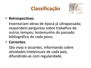 Classificação
• Retrospectivas:
  Inventariam obras de época já ultrapassada;
  respondem perguntas sobre trabalhos de
  outros tempos; testemunho do passado
  bibliográfico de cada povo;
• Correntes:
  São vivas e atuantes, informando sobre
  atividades intelectuais de cada país,
  difundindo-as com regularidade.
 