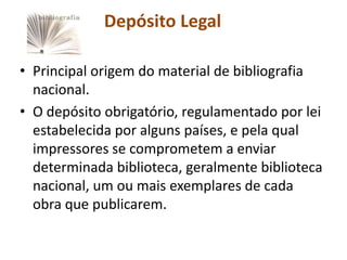 Depósito Legal

• Principal origem do material de bibliografia
  nacional.
• O depósito obrigatório, regulamentado por lei
  estabelecida por alguns países, e pela qual
  impressores se comprometem a enviar
  determinada biblioteca, geralmente biblioteca
  nacional, um ou mais exemplares de cada
  obra que publicarem.
 