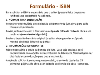 Formulário - ISBN
Para solicitar o ISBN é necessário que o editor (pessoa física ou pessoa
   jurídica) seja cadastrado na Agência.
1 NORMAS PARA SOLICITAÇÃO
Preencher o formulário de solicitação do ISBN em 01 (uma) via para cada
   título a ser publicado
Enviar juntamente com o formulário a cópia da folha de rosto da obra a ser
   publicada (o envio é obrigatório)
Enviar o depósito bancário original (o editor deve guardar a cópia do
   mesmo caso haja extravio ou perda)
2 INFORMAÇÕES IMPORTANTES
Não é necessário o envio da boneca do livro. Caso seja enviada, será
   encaminhada para o Setor de Intercâmbio da Biblioteca Nacional para ser
   distribuída como doação para outra instituição.
A Agência solicitará, sempre que necessário, o envio da cópia das 15
   primeiras páginas da obra a ser editada ou o envio da obra completa.
 