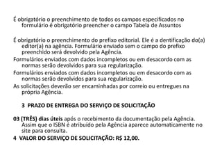 É obrigatório o preenchimento de todos os campos especificados no
   formulário é obrigatório preencher o campo Tabela de Assuntos

É obrigatório o preenchimento do prefixo editorial. Ele é a dentificação do(a)
   editor(a) na agência. Formulário enviado sem o campo do prefixo
   preenchido será devolvido pela Agência.
Formulários enviados com dados incompletos ou em desacordo com as
   normas serão devolvidos para sua regularização.
Formulários enviados com dados incompletos ou em desacordo com as
   normas serão devolvidos para sua regularização.
As solicitações deverão ser encaminhadas por correio ou entregues na
   própria Agência.

   3 PRAZO DE ENTREGA DO SERVIÇO DE SOLICITAÇÃO

03 (TRÊS) dias úteis após o recebimento da documentação pela Agência.
   Assim que o ISBN é atribuído pela Agência aparece automaticamente no
   site para consulta.
4 VALOR DO SERVIÇO DE SOLICITAÇÃO: R$ 12,00.
 