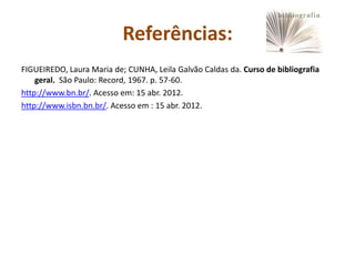 Referências:
FIGUEIREDO, Laura Maria de; CUNHA, Leila Galvão Caldas da. Curso de bibliografia
    geral. São Paulo: Record, 1967. p. 57-60.
http://www.bn.br/. Acesso em: 15 abr. 2012.
http://www.isbn.bn.br/. Acesso em : 15 abr. 2012.
 