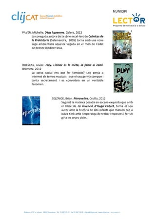 PAVER, Michelle. Déus i guerrers. Galera, 2012  
      La coneguda autora de la sèrie excel∙lent de Crónicas de 
      la Prehistoria  (Salamandra,  2005) torna amb una nova 
      saga  ambientada  aquesta  vegada  en  el  món  de  l’edat 
      de bronze mediterrània.  
 

 
RUESCAS,  Javier.  Play.  L'amor  és  la  meta,  la  fama  el  camí. 
Bromera, 2012          
      La  xarxa  social  ens  pot  fer  famosos?  Leo  penja  a 
      internet els temes musicals   que el seu germà compon i 
      canta  secretament  i  es  converteix  en  un  veritable  
      fenomen. 
 

 
                        SELZNICK, Brian. Meravelles. Cruïlla, 2012  
                              Seguint la mateixa posada en escena exquisita que amb 
                              el  llibre  de  La  invenció  d’Hugo  Cabret,  torna  el  seu 
                              autor amb la història de dos infants que marxen cap a 
                              Nova York amb l’esperança de trobar respostes i fer un 
                              gir a les seves  vides.  

               
 
 
 
 
 