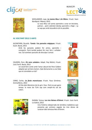 WIESLANDER, Jujja. La mama Muu i els llibres. Il∙lustr. Sven 
                           Nordqvist. Maeva, 2012 
                                 La  vaca  Muu  vol  somia  aprendre  a  anar  en  bicicleta, 
                                 patinar...  però  sobretot  desitja  aprendre  a  llegir.  I  ja 
                                 se sap que amb tossuderia tot és possible. 
                            
                 
 
 
AL VOLTANT DELS 5 ANYS  
 
ALCANTARA,  Ricardo.  Tomàs  i  les  paraules  màgiques.  Il∙lustr. 
Gusti. Baula, 2012  
        Amb  les  paraules  podem  fer  amics,  aprendre  i 
        compartir.  Però  també  podem  fer  mal,  ferir  i  enfadar‐
        nos. Cal conèixer paraules de disculpa i consol.  
 

 
CALDERS,  Pere.  Els  nens  voladors.  Adapt.  Pep  Molist;  il∙lustr. 
Lluís Farré. Baula, 2012 
        Un excel∙lent conte amb l’amor absurd de Pere Calders 
        adaptat per primers lectors. Què demanaries a una fada 
        que et concedeix un do? 
 

  
CANO,  Carles.  La  festa  monstruosa.  Il∙lustr.  Paco  Giménez. 
Animallibres, 2012 
      Al País dels Monstres tot és gris i fosc. Però no per gaire 
      temps:  la  mare  de  l’Urk  sap  com  omplir‐ho  tot  de 
      colors.  
 

 
                           DURAN, Teresa. Les tres Reines d’Orient. Il∙lustr. Lluís Farré. 
                           La Galera, 2012 
                                  Una  història  esbojarrada  de  temàtica  nadalenca  que 
                                  presenta  per  primera  vegada  les  tres  dones  de 
                                  caràcter dels famosos Reis d’Orient. 

                       
 
 
