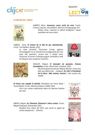 A PARTIR DE 7 ANYS 
 
                            ALBERTÍ,  Núria.  Aventures  sense  sortir  de  casa.  Il∙lustr. 
                            Cristina Losantos. Animallibres, 2012 (La Formiga groga; 37)  
                                   Petites  rimes  i  poemes  al  voltant  d’objectes  i  espais 
                                   quotidians de casa nostra.  
                             

                
 
CABEZA,    Anna.  El  misteri  de  la  tifa  de  gos  abandonada. 
Il∙lustr. Toni Batllori. Bambú, 2012  
          La  nova  col∙lecció  “Germanes  Crostó,  agència 
          d’investigació” és un divertiment protagonitzat per tres 
          àvies  ben  peculiars,  encara  que  a  simple  vista, 
          l’Ascensió, la Carme i la Rosalia puguin confondre’s amb 
          les típiques iaies casolanes i familiars. 
 
                            DESCLOT,  Miquel.  El  domador  de  paraules.  Poesies 
                            incompletes. Il∙lustr. Mercè Galí. La Galera, 2012 
                                 Recull de poesia escrita per Miquel Desclot. Inclou tres 
                                 dels seus llibres més   coneguts: Oi, Eloi?, El bestiolari 
                                 de  la  Clara  i  Més  música,  mestre!,  i  dos  reculls  més 
                                 inèdits. 
                             
 
Hi  havia  una  vegada  la  família.  Recopilats  per  Anna  Gasol  i 
Teresa Blanch. Il∙lustr. Mariona Cabassa. Edebé, 2012 
        Vint‐i‐cinc  contes  tradicionals  sobre  les  diverses  famílies 
        del món.  
 


 
OBIOLS, Miquel. Ai, Filomena, Filomena! I altres contes. Il∙lustr. 
Miguel Calatayud. Kalandraka, 2012 
       Reedició  d’un  clàssic  del  1977,  que  recull  un  seguit  de 
       contes esbojarrats i   divertits.  
 
 