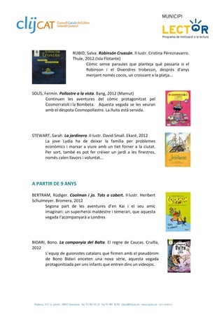  
                         RUBIO, Salva. Robinsón Cruasán. Il∙lustr. Cristina Péreznavarro. 
                         Thule, 2012.(Isla Flotante)  
                                 Còmic  sense  paraules  que  planteja  què  passaria  si  el 
                                 Robinson  i  el  Divendres  trobessin,  després  d’anys 
                                 menjant només cocos, un croissant a la platja... 
                      
 
SOLÍS, Fermín. Pollastre a la vista. Bang, 2012 (Mamut) 
        Continuen  les  aventures  del  còmic  protagonitzat  pel 
        Cosmorratolí i la Bombeta.   Aquesta  vegada  se  les  veuran 
        amb el dèspota Cosmopollastre. La lluita està servida. 
 

 
STEWART, Sarah. La jardinera. Il∙lustr. David Small. Ekaré, 2012 
     La  jove  Lydia  ha  de  deixar  la  família  per  problemes 
     econòmics  i  marxar  a  viure  amb  un  tiet  forner  a  la  ciutat. 
     Per  sort,  també  es  pot  fer  créixer  un  jardí  a  les  finestres, 
     només calen llavors i voluntat... 
 
                                                                                                  
 
 
 
A PARTIR DE 9 ANYS 
 
BERTRAM,  Rüdiger.  Coolman  i  jo.  Tots  a  cobert.  Il∙lustr.  Heribert 
Schulmeyer. Bromera, 2012 
      Segona  part  de  les  aventures  d’en  Kai  i  el  seu  amic 
      imaginari: un superheroi maldestre i temerari, que aquesta 
      vegada l’acompanyarà a Londres 
 

                                                                                                  
 
 
BIDARI,  Bono.  La  companyia  del  Balta.  El  regne  de  Caucas.  Cruïlla, 
2012  
       L’equip de guionistes catalans que firmen amb el pseudònim 
       de  Bono  Bidari  enceten  una  nova  sèrie,  aquesta  vegada 
       protagonitzada per uns infants que entren dins un videojoc.  
 
                                                                                                  
 
 
 
 