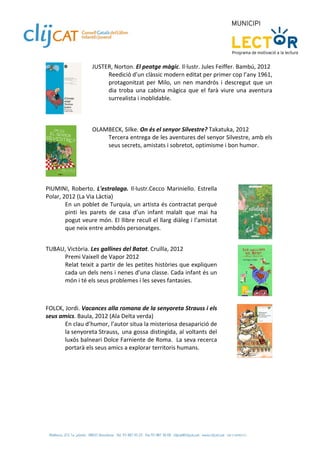JUSTER, Norton. El peatge màgic. Il∙lustr. Jules Feiffer. Bambú, 2012 
                         Reedició d’un clàssic modern editat per primer cop l’any 1961, 
                         protagonitzat  per  Milo,  un  nen  mandrós  i  descregut  que  un 
                         dia  troba  una  cabina  màgica  que  el  farà  viure  una  aventura 
                         surrealista i inoblidable.  
                     
                 
 
 
                    OLAMBECK, Silke. On és el senyor Silvestre? Takatuka, 2012 
                        Tercera entrega de les aventures del senyor Silvestre, amb els 
                        seus secrets, amistats i sobretot, optimisme i bon humor.  
                     




             
 
PIUMINI,  Roberto.  L'estralaga.  Il∙lustr.Cecco  Mariniello.  Estrella 
Polar, 2012 (La Via Làctia) 
        En un poblet de Turquia, un artista és contractat perquè 
        pinti  les  parets  de  casa  d’un  infant  malalt  que  mai  ha 
        pogut veure món. El llibre recull el llarg diàleg i l’amistat 
        que neix entre ambdós personatges. 
 
                                                                                              
 
TUBAU, Victòria. Les gallines del Batat. Cruïlla, 2012 
     Premi Vaixell de Vapor 2012 
     Relat teixit a partir de les petites històries que expliquen 
     cada un dels nens i nenes d’una classe. Cada infant és un 
     món i té els seus problemes i les seves fantasies. 
 
                                                                                              
 
FOLCK, Jordi. Vacances alla romana de la senyoreta Strauss i els 
seus amics. Baula, 2012 (Ala Delta verda)  
       En clau d’humor, l’autor situa la misteriosa desaparició de 
       la senyoreta Strauss,  una gossa distingida, al voltants del 
       luxós balneari Dolce Farniente de Roma.  La seva recerca 
       portarà els seus amics a explorar territoris humans.  
                                                                                              
 
 