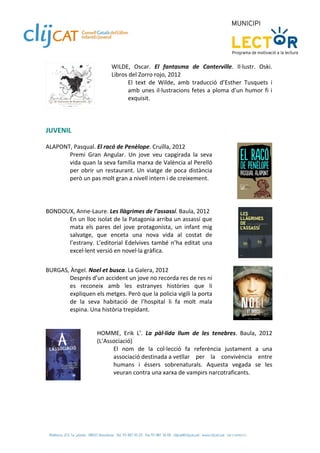 WILDE,  Oscar.  El  fantasma  de  Canterville.  Il∙lustr.  Oski. 
                          Libros del Zorro rojo, 2012 
                                El  text  de  Wilde,  amb  traducció  d’Esther  Tusquets  i 
                                amb  unes  il∙lustracions  fetes  a  ploma  d’un  humor  fi  i 
                                exquisit.   
                           
 
 
JUVENIL 
 
ALAPONT, Pasqual. El racó de Penèlope. Cruïlla, 2012 
       Premi  Gran  Angular.  Un  jove  veu  capgirada  la  seva 
       vida quan la seva família marxa de València al Perelló 
       per  obrir  un  restaurant.  Un  viatge  de  poca  distància 
       però un pas molt gran a nivell intern i de creixement. 
 

 
BONDOUX, Anne‐Laure. Les llàgrimes de l’assassí. Baula, 2012 
      En un lloc isolat de la Patagonia arriba un assassí que 
      mata  els  pares  del  jove  protagonista,  un  infant  mig 
      salvatge,  que  enceta  una  nova  vida  al  costat  de 
      l’estrany.  L’editorial  Edelvives  també  n’ha  editat  una 
      excel∙lent versió en novel∙la gràfica.  
 
BURGAS, Àngel. Noel et busca. La Galera, 2012 
       Després d’un accident un jove no recorda res de res ni 
       es  reconeix  amb  les  estranyes  històries  que  li 
       expliquen els metges. Però que la policia vigili la porta 
       de  la  seva  habitació  de  l’hospital  li  fa  molt  mala 
       espina. Una història trepidant.  
 
 
                  HOMME,  Erik  L’.  La  pàl∙lida  llum  de  les  tenebres.  Baula,  2012 
                  (L’Associació) 
                        El  nom  de  la  col∙lecció  fa  referència  justament  a  una 
                        associació destinada a   etllar  per  la  convivència  entre 
                                                   v
                        humans  i  éssers  sobrenaturals.  Aquesta  vegada  se  les 
                        veuran contra una xarxa de vampirs narcotraficants.  
            
 
 