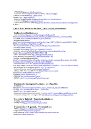 -­‐LATINDEX:	
  http://www.latindex.unam.mx	
  	
  
-­‐Educational	
  Resources	
  Information	
  Center	
  (ERIC):	
  http://eric.ed.gov	
  
-­‐Tesis	
  doctorales	
  en	
  red:	
  http://www.tdx.cat	
  
-­‐Redalyc:	
  http://www.redalyc.org	
  
-­‐Biblioteca	
  Virtual	
  Miguel	
  de	
  Cervantes:	
  http://www.cervantesvirtual.com	
  
-­‐ScienceDirect:	
  http://www.sciencedirect.com	
  
-­‐Academic	
  Search	
  Premier	
  (ASP):	
  http://www.ebscohost.com/academic/academic-­‐search-­‐premier	
  
SCOPUS:	
  

	
  
3.Beste	
  iturri	
  dokumental	
  batzuk	
  /	
  Otras	
  fuentes	
  documentales	
  
	
  
-­‐-­‐Erakundeak	
  /	
  Instituciones:	
  

-­‐Eusko	
  Jaurlaritza:	
  http://www.hezkuntza.ejgv.euskadi.net/r43-­‐
573/eu/contenidos/informacion/dia6_biblioteca/eu_bibliote/biblioteca_educacion_e.html	
  
-­‐EHU/UPV:	
  http://www.biblioteka.ehu.es/p207-­‐home/eu	
  
-­‐Deustuko	
  Unibertsitatea:	
  
http://www.biblioteca.deusto.es/servlet/Satellite/Page/1107426114492/_cast/%231107426114
492/UniversidadDeusto/Page/bibliotecaTPL	
  
-­‐Mondragon	
  Unibertsitatea:	
  http://www.mondragon.edu/eu/biblioteka	
  
-­‐UEU:	
  http://www.ueu.org	
  
-­‐Liburuklik:	
  http://www.kultura.ejgv.euskadi.net/r46-­‐lz/eu	
  
-­‐Euskadiko	
  Irakurketa	
  Publikoko	
  Sarea:	
  http://www.katalogoak.euskadi.net/cgi-­‐
bin_q81a/abnetclop/O9529/ID2c224274?ACC=101	
  
-­‐Sancho	
  el	
  Sabio	
  Fundazioa:	
  http://catalogo.fsancho-­‐sabio.es	
  
-­‐Koldo	
  Mitxelena	
  liburutegia:	
  http://www.kmliburutegia.net	
  
-­‐Bizkaiko	
  Foru	
  Aldundiko	
  liburutegia:	
  
http://web.bizkaia.net/kultura/foru_liburutegia/moduluak/portada.asp?Tem_Codigo=4611&idio
ma=CA&bnetmobile=0&dpto_biz=4&codpath_biz=4%7C4611	
  
-­‐Eusko	
  Ikaskuntza-­‐HEDATUZ:	
  http://hedatuz.euskomedia.org	
  
-­‐CSIC:	
  http://www.csic.es/web/guest/home;jsessionid=D257FA6A2E2317C1EFDF708E3545EE0A	
  
-­‐Real	
  Academia	
  de	
  Investigación-­‐RedIRIS:	
  http://www.rediris.es	
  
-­‐Biblioteca	
  Nacional:	
  http://www.bne.es/es/Catalogos/	
  
-­‐Catálogo	
  ALBA-­‐Universidad	
  de	
  Murcia:	
  https://alejandria.um.es/cgi-­‐
bin/abnetcl/O7054/ID83e053e6?ACC=101	
  
-­‐CBIB-­‐CSIC:	
  http://bibliotecas.csic.es	
  
-­‐EXLIBRIS:	
  http://exlibris.usal.es/bibesp/	
  
-­‐REBIUM:	
  http://www.rebiun.org/Paginas/Inicio.aspx	
  
	
  

	
  
-­‐-­‐Ikerketarako	
  ikastegiak	
  /	
  Centros	
  de	
  investigación:	
  
-­‐UNESCO	
  Etxea:	
  
http://www.unescoetxea.org/base/berriak.php?id_atala=1&id_azpiatala=1&hizk=eu	
  
-­‐EUSTAT:	
  http://www.eustat.es/idioma_c/indice.html	
  
-­‐CINDOC:	
  http://www.iedcyt.csic.es	
  
-­‐Centro	
  de	
  investigación	
  y	
  documentación	
  educativa:	
  http://www.mecd.gob.es/biblioteca-­‐central/	
  
-­‐Centro	
  de	
  investigaciones	
  sociológicas-­‐CIS:	
  http://www.cis.es/cis/opencms/ES/index.html	
  

	
  
-­‐-­‐Repositorio	
  digitalak	
  /	
  Repositorios	
  digitales:	
  
-­‐EHU/UPV:	
  https://addi.ehu.es/?locale=eu	
  
-­‐RECOLECTA:	
  http://www.recolecta.net/buscador/	
  

	
  
-­‐-­‐Bererariazko	
  web	
  guneak	
  /	
  Web	
  específicas:	
  
-­‐ELEBILA:	
  http://www.elebila.eu/search_basic/	
  	
  
-­‐Google	
  Scholar:	
  http://scholar.google.es	
  
-­‐Scienceresearch:	
  http://www.scienceresearch.com/scienceresearch/	
  
-­‐Scirus:	
  http://www.scirus.com	
  

 