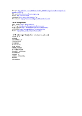 -­‐Scitopia:	
  http://diarium.usal.es/bibliotecas/2011/03/09/scitopia-­‐buscador-­‐integrado-­‐de-­‐
revistas-­‐cientificas/	
  
-­‐Pdf	
  search:	
  http://www.pdfsearchengine.org	
  
-­‐Scribd:	
  http://es.scribd.com	
  
-­‐Slideshase:	
  http://www.slideshare.net/?ss	
  
-­‐Researchgate:	
  https://www.researchgate.net/home.Home.html	
  

	
  
-­‐-­‐Nire	
  web	
  guneak:	
  
-­‐Asier	
  Romero:	
  http://asierromero.eu	
  
-­‐Nire	
  bloga:	
  http://www.ehu.es/ehusfera/asieromero/	
  
-­‐Iñaki	
  Gaminde:	
  https://sites.google.com/site/inakigaminde/	
  
-­‐AHODIKER:	
  https://sites.google.com/site/ahodikerehu/	
  
-­‐EUDIA:	
  https://sites.google.com/site/edakeudia/	
  

-­‐-­‐Web	
  interesgarriak	
  (sakatu	
  bakoitzaren	
  gainean):	
  
AULABLOG21	
  
Berbatik	
  
CEP	
  KONTXA	
  LHI	
  
COVAren	
  wikia	
  
EDUBLOGKI	
  
Haur	
  hezkuntza	
  
hitzak	
  ikasten	
  
IKT	
  ETA	
  WEB	
  2.0	
  
IPUINAK,BIDEOAK	
  
Kontxa	
  IKT	
  baliabideak	
  
PROGRAMAK	
  
Recursos	
  TIC	
  
SASOETA-­‐ZUMABURU	
  
WEB	
  2.0	
  
Wiki	
  Recursos	
  

	
  

 