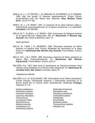 BARLA, M. J.; L. R. FREYRE; L. M. GIRAUDO; M. GUTIERREZ y E. D. SENDRA.
1988. Age and growth of Astyanax eigenmanniorum. (Cope) (Pisces,
Characiformes) from San Roque lake, Argentina. Stud. Neotrop. Fauna
Envir., 23 (3) 177-188.
BARLA, M. J. y R. IRIART. 1987. La presencia de la carpa Cyprinus carpio L.
(Osteichthyes Cyprinodontiformes) en la laguna Chascomús y su significado.
Limnobios 2 (9): 685-686.
BELLO, M. T.; M. BAIZ y J. C. BOSCH. 1987. Crecimiento de Patagonia hatcheri
en la laguna Ñe-Luan, Maquinchao, RN. En: Resúmenes 1ª Reunión Arg.
Acuicult., San Carlos de Bariloche, abril: 15.
Salmo gairdneri
BELLO, M. T.BAIZ y D. WEGRZYN. 1988. Piscicultura extensiva de Salmo
gairdneri en laguana Zeta, Chubut: Modalidad del crecimiento en la etapa
juvenil. En: Resúmenes 2da. Reunión Arg. Acuicult. Puerto Madryn. Chubut,
junio:53.
BELLO, M.T. y M.J. TIRÓN. 1988. Piscicultura extensiva de Salmo gairdaneri en
laguna Zeta, Chubut:alimentación. En: Resúmenes 2da. Reunión
Arg.Acuicult., Puerto Madryn, Chubut, junio:31.
BELTZER, A.H. 1987. Nota sobre la alimentación de Trigrisoma lineatum Hoco
colorado (Aves:Ardeidae) en el Paraná medio (Argentina). En: Resúmenes III.
Jornadas Cienc. Nat. Litoral, Corrientes, agosto 10.
Hoplosternum littorale
BELTZER, A.H. y O. B.OLIVEROS. 1987. Alimentación de los “Martín pescadores”
(Ceryle torquata, Chloroceryle amazona y Chloroceryle americana) en la
llanura aluvial del río Paraná medio (Coraciiformes: Alcediniae) Ecología,
Argentina, 8:1-10.
Hoplias malabaricus
Prochilodus platenis
Schizodon fasciatum
Leporinus obtusidens
Crenicichla sp.
Lycengraulis olidus
Aphyocharax sp.
Astyanax abramis
Cunopotamus sp.
Holoshestes pequira
Roeboides bonariensis
Serrasalmus spp.
Tripertheus paranensis
Curimatorbis platans
Callicthydae
Anostomidae
Schizodon platae
Thoracocharax stellatus
Aequidens sp.
6
 