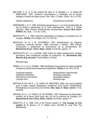 BELTZER, A. H.; E. B. DE CARLO DE ARA; E. D. MOSSO y T. A. ROSA DE
MONTANER. 1987. Anatomía macroscópica e histológica de la lengua,
esófago e intestino de biguá común. Rev. Asoc. C. Natur. Litoral, 18 (1): 51-59.
Hoplias malabaricus Cynopotamus humeralis
BERGMANN, L. A. C. 1988. Schizodon jacuiensis sp. n., um novo Anostomídeo do
Sul do Brasil e redescrisao de S. Kneri (Steindachner, 1875) e S. Platae
(Garman, 1890). (Pisces, Characiformes, Anostomidae). Comun. Mus. Cienc.
PURCS, Sér. Zool., 1 (1 a 5): 13-28.
BERTOLETTI, J. J. 1985. Aspectos sistemáticos e biológicos da ictiofauna do río
Uruguay. Veritas, Porto Alegre, 30 (117): 93-129.
BERTOLIO, W. R. y M. GUTIERREZ. 1987. Redescripción de Astyanax
(Astyanax) cordovae (Gunter, 1880) Evermann y Kendal, 1906 (Pisces,
Characidae) y contribución al conocimiento de su somatometría. En:
Resúmenes III Jor., Cienc. Natur. Litoral, Corrientes, agosto: 13.
BERTOLOTTI, M. I. y L. LUCHINI. 1988. Cultivo de catfish sudamericano. Análisis
económico para condiciones iniciales de producción. En: Resúmenes 2da.
Reunión Arg. Acuicult., Puerto Madryn, Chubut:
Rhamdia sapo
BISBAL, G. A. y S. E. GOMEZ. 1986. Morfología comparada de la espina pectoral
de algunos siluriformes bonaerenses (Argentina). Physis B, 44 (107): 81-93.
Corydoras paleatus
Callichthys callichthys
Plecostomus commersoni
Loricaria anus
Parapimelodus valenciennesi
Pimelodus maculatus
Pimelodella laticeps
Rhamdia sapo
BISTONI, M. DE LOS A.; J. G. HARO y M. MARTINEZ. 1986. Una nueva localidad
para el bagre anguila Heptapterus mustelinus (Val.) Gunter (Osteichthyes,
Pimelodidae) en la provincia de Córdoba. Rev. Asoc. C. Natur. Litoral, 17 (2):
203-205.
BISTONI, M. A.; J. G. HARO y M. GUTIERREZ. 1987. Relaciones de diversidad y
similitud de la fauna íctica entre dos ríos de la provincia de Córdoba. En:
Resúmenes III Jorn. Cienc. Natur. Litoral, Corrientes, agosto: 14.
BONETTO, A. A. 1986. Fish of the Parana system. In: The ecology of river
system (B. R. Davies y K. F. Walker eds.): 573-588 W. Junk Publ. The
Netherlands.
7
 