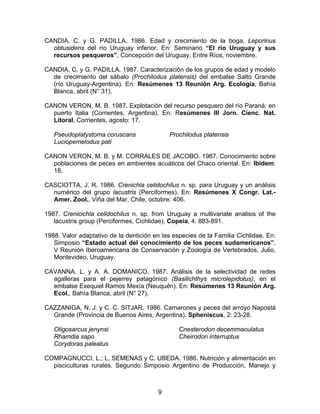 CANDIA, C. y G. PADILLA. 1986. Edad y crecimiento de la boga, Leporinus
obtusidens del río Uruguay inferior. En: Seminario “El río Uruguay y sus
recursos pesqueros”, Concepción del Uruguay, Entre Ríos, noviembre.
CANDIA, C. y G. PADILLA. 1987. Caracterización de los grupos de edad y modelo
de crecimiento del sábalo (Prochilodus platensis) del embalse Salto Grande
(río Uruguay-Argentina). En: Resúmenes 13 Reunión Arg. Ecología, Bahía
Blanca, abril (N° 31).
CANON VERON, M. B. 1987. Explotación del recurso pesquero del río Paraná: en
puerto Italia (Corrientes, Argentina). En: Resúmenes III Jorn. Cienc. Nat.
Litoral, Corrientes, agosto: 17.
Pseudoplatystoma coruscans
Luciopemelodus pati
Prochilodus platensis
CANON VERON, M. B. y M. CORRALES DE JACOBO. 1987. Conocimiento sobre
poblaciones de peces en ambientes acuáticos del Chaco oriental. En: Ibídem:
18.
CASCIOTTA, J. R. 1986. Crenichla celidochilus n. sp. para Uruguay y un análisis
numérico del grupo lacustris (Perciformes). En: Resúmenes X Congr. Lat.-
Amer. Zool., Viña del Mar, Chile, octubre: 406.
1987. Crenicichla celidochilus n. sp. from Uruguay a multivariate analisis of the
lacustris group (Perciformes, Cichlidae). Copeia, 4: 883-891.
1988. Valor adaptativo de la dentición en las especies de la Familia Cichlidae. En:
Simposio “Estado actual del conocimiento de los peces sudamericanos”.
V Reunión Iberoamericana de Conservación y Zoología de Vertebrados, Julio,
Montevideo, Uruguay.
CAVANNA, L. y A. A. DOMANICO. 1987. Análisis de la selectividad de redes
agalleras para el pejerrey patagónico (Basilichthys microlepidotus), en el
embalse Exequiel Ramos Mexía (Neuquén). En: Resúmenes 13 Reunión Arg.
Ecol., Bahía Blanca, abril (N° 27).
CAZZANIGA, N. J. y C. C. SITJAR. 1986. Camarones y peces del arroyo Napostá
Grande (Provincia de Buenos Aires, Argentina). Spheniscus, 2: 23-28.
Oligosarcus jenynsi
Rhamdia sapo
Corydoras paleatus
Cnesterodon decemmaculatus
Cheirodon interruptus
COMPAGNUCCI, L.; L. SEMENAS y C. UBEDA. 1986. Nutrición y alimentación en
pisciculturas rurales. Segundo Simposio Argentino de Producción, Manejo y
9
 