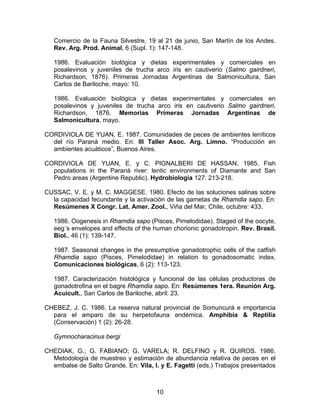 Comercio de la Fauna Silvestre, 19 al 21 de junio, San Martín de los Andes.
Rev. Arg. Prod. Animal, 6 (Supl. 1): 147-148.
1986. Evaluación biológica y dietas experimentales y comerciales en
posalevinos y juveniles de trucha arco iris en cautiverio (Salmo gairdneri,
Richardson, 1876). Primeras Jornadas Argentinas de Salmonicultura, San
Carlos de Bariloche, mayo: 10.
1986. Evaluación biológica y dietas experimentales y comerciales en
posalevinos y juveniles de trucha arco iris en cautiverio Salmo gairdneri,
Richardson, 1876. Memorias Primeras Jornadas Argentinas de
Salmonicultura, mayo.
CORDIVIOLA DE YUAN, E. 1987. Comunidades de peces de ambientes leníticos
del río Paraná medio. En: III Taller Asoc. Arg. Limno. “Producción en
ambientes acuáticos”, Buenos Aires.
CORDIVIOLA DE YUAN, E. y C. PIGNALBERI DE HASSAN. 1985. Fish
populations in the Paraná river: lentic environments of Diamante and San
Pedro areas (Argentine Republic). Hydrobiologia 127: 213-218.
CUSSAC, V. E. y M. C. MAGGESE. 1980. Efecto de las soluciones salinas sobre
la capacidad fecundante y la activación de las gametas de Rhamdia sapo. En:
Resúmenes X Congr. Lat. Amer. Zool., Viña del Mar, Chile, octubre: 433.
1986. Oogenesis in Rhamdia sapo (Pisces, Pimelodidae). Staged of the oocyte,
eeg´s envelopes and effects of the human chorionic gonadotropin. Rev. Brasil.
Biol., 46 (1): 139-147.
1987. Seasonal changes in the presumptive gonadotrophic cells of the catfish
Rhamdia sapo (Pisces, Pimelodidae) in relation to gonadosomatic index.
Comunicaciones biológicas, 6 (2): 113-123.
1987. Caracterización histológica y funcional de las células productoras de
gonadotrofina en el bagre Rhamdia sapo. En: Resúmenes 1era. Reunión Arg.
Acuicult., San Carlos de Bariloche, abril: 23.
CHEBEZ, J. C. 1986. La reserva natural provincial de Somuncurá e importancia
para el amparo de su herpetofauna endémica. Amphibia & Reptilia
(Conservación) 1 (2): 26-28.
Gymnocharacinus bergi
CHEDIAK, G.; G. FABIANO; G. VARELA; R. DELFINO y R. QUIROS. 1986.
Metodología de muestreo y estimación de abundancia relativa de peces en el
embalse de Salto Grande. En: Vila, I. y E. Fagetti (eds.) Trabajos presentados
10
 