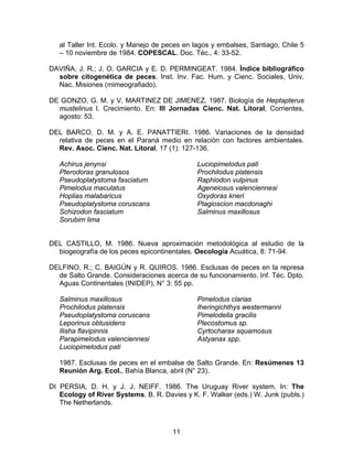 al Taller Int. Ecolo. y Manejo de peces en lagos y embalses, Santiago, Chile 5
– 10 noviembre de 1984. COPESCAL. Doc. Téc., 4: 33-52.
DAVIÑA, J. R.; J. O. GARCIA y E. D. PERMINGEAT. 1984. Índice bibliográfico
sobre citogenética de peces. Inst. Inv. Fac. Hum. y Cienc. Sociales, Univ.
Nac. Misiones (mimeografiado).
DE GONZO, G. M. y V. MARTINEZ DE JIMENEZ. 1987. Biología de Heptapterus
mustelinus I. Crecimiento. En: III Jornadas Cienc. Nat. Litoral, Corrientes,
agosto: 53.
DEL BARCO, D. M. y A. E. PANATTIERI. 1986. Variaciones de la densidad
relativa de peces en el Paraná medio en relación con factores ambientales.
Rev. Asoc. Cienc. Nat. Litoral, 17 (1): 127-136.
Achirus jenynsi
Pterodoras granulosos
Pseudoplatystoma fasciatum
Pimelodus maculatus
Hoplias malabaricus
Pseudoplatystoma coruscans
Schizodon fasciatum
Sorubim lima
Luciopimelodus pati
Prochilodus platensis
Raphiodon vulpinus
Ageneiosus valenciennesi
Oxydoras kneri
Plagioscion macdonaghi
Salminus maxillosus
DEL CASTILLO, M. 1986. Nueva aproximación metodológica al estudio de la
biogeografía de los peces epicontinentales. Oecología Acuática, 8: 71-94.
DELFINO, R.; C. BAIGÚN y R. QUIROS. 1986. Esclusas de peces en la represa
de Salto Grande. Consideraciones acerca de su funcionamiento. Inf. Téc. Dpto.
Aguas Continentales (INIDEP), N° 3: 55 pp.
Salminus maxillosus
Prochilodus platensis
Pseudoplatystoma coruscans
Leporinus obtusidens
Ilisha flavipinnis
Parapimelodus valenciennesi
Luciopimelodus pati
Pimelodus clarias
Iheringichthys westermanni
Pimelodella gracilis
Plecostomus sp.
Cyrtocharax squamosus
Astyanax spp.
1987. Esclusas de peces en el embalse de Salto Grande. En: Resúmenes 13
Reunión Arg. Ecol., Bahía Blanca, abril (N° 23).
DI PERSIA, D. H. y J. J. NEIFF. 1986. The Uruguay River system. In: The
Ecology of River Systems. B. R. Davies y K. F. Walker (eds.) W. Junk (publs.)
The Netherlands.
11
 