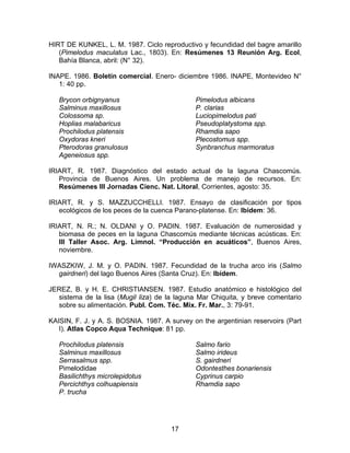 HIRT DE KUNKEL, L. M. 1987. Ciclo reproductivo y fecundidad del bagre amarillo
(Pimelodus maculatus Lac., 1803). En: Resúmenes 13 Reunión Arg. Ecol,
Bahía Blanca, abril: (N° 32).
INAPE. 1986. Boletín comercial. Enero- diciembre 1986. INAPE, Montevideo N°
1: 40 pp.
Brycon orbignyanus
Salminus maxillosus
Colossoma sp.
Hoplias malabaricus
Prochilodus platensis
Oxydoras kneri
Pterodoras granulosus
Ageneiosus spp.
Pimelodus albicans
P. clarias
Luciopimelodus pati
Pseudoplatystoma spp.
Rhamdia sapo
Plecostomus spp.
Synbranchus marmoratus
IRIART, R. 1987. Diagnóstico del estado actual de la laguna Chascomús.
Provincia de Buenos Aires. Un problema de manejo de recursos. En:
Resúmenes III Jornadas Cienc. Nat. Litoral, Corrientes, agosto: 35.
IRIART, R. y S. MAZZUCCHELLI. 1987. Ensayo de clasificación por tipos
ecológicos de los peces de la cuenca Parano-platense. En: Ibídem: 36.
IRIART, N. R.; N. OLDANI y O. PADIN. 1987. Evaluación de numerosidad y
biomasa de peces en la laguna Chascomús mediante técnicas acústicas. En:
III Taller Asoc. Arg. Limnol. “Producción en acuáticos”, Buenos Aires,
noviembre.
IWASZKIW, J. M. y O. PADIN. 1987. Fecundidad de la trucha arco iris (Salmo
gairdneri) del lago Buenos Aires (Santa Cruz). En: Ibídem.
JEREZ, B. y H. E. CHRISTIANSEN. 1987. Estudio anatómico e histológico del
sistema de la lisa (Mugil liza) de la laguna Mar Chiquita, y breve comentario
sobre su alimentación. Publ. Com. Téc. Mix. Fr. Mar., 3: 79-91.
KAISIN, F. J. y A. S. BOSNIA. 1987. A survey on the argentinian reservoirs (Part
I). Atlas Copco Aqua Technique: 81 pp.
Prochilodus platensis
Salminus maxillosus
Serrasalmus spp.
Pimelodidae
Basilichthys microlepidotus
Percichthys colhuapiensis
P. trucha
Salmo fario
Salmo irideus
S. gairdneri
Odontesthes bonariensis
Cyprinus carpio
Rhamdia sapo
17
 