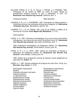 KOLLIKER FRERS, R. A.; M. G. FAILLA; J. FRIONE y O. FRIDMAN. 1987.
Variaciones de los niveles de AMPc en ovario de peces: efectos de
gonadotrofina coriónica humana “in vitro” y haloperidol “in vitro”. En:
Resúmenes 1era. Reunión Arg. Acuicult., Bariloche, abril : 4.
Cichlasoma facetum Betta splendens
LAFARGA, A. M. y C. A. GUERRERO. 1987. Crecimiento de Salmo gairdneri y
Percichthys trucha en dos ambientes lénticos de la Patagonia. En: Resúmenes
13 Reunión Arg. Ecol., Bahía Blanca, abril (N° 30).
LAURENT, R. F. y E. M. TERAN. 1981. Lista de los anfibios y reptiles de la
provincia de Tucumán. Fund. Miguel Lillo, Miscelánea, 71: 5-15.
Salmo gairdneri
LOPEZ, G. R. 1987. Parámetros hematológicos de la perca bocona Percichthys
colhuapensis y de la perca de boca chica Percichthys trucha. En: Resúmenes
1era. Reunión Arg. Acuicult., San Carlos de Bariloche, abril: 11.
1988. Parámetros hematológicos de Patagonina hatcheri. En: Resúmenes
2da. Reunión Arg. Acuicult., Puerto Madryn, Chubut, junio: 34.
LOPEZ, G. R. y F. E. LIPPS. 1988. Valores de rendimiento al faenado y
elaboración de Patagonina hatcheri. En: Resúmenes 2da. Reunión Arg.
Acuicult., Puerto Madryn, Chubut, junio: 24.
1988. Análisis de la composición química de especies ícticas patagónicas de
agua dulce. En: Ibídem: 40.
LOPEZ, H. L. 1987. Apuntes ictiológicos de la laguna de Lobos (Prov. de Bs. As.).
Bol. Asoc. Arg. Limnol., 5: 15-16.
Ramnogaster melanostoma
limnoica
Cheirodon interruptus interruptus
Astyanax fasciatus
A. eigenmanniorum
Bryconamericus iheringi
Hyphessobrycon anisitsi
Pseudocorynopoma doriai
Oligosarcus jenynsi
Hoplias malabaricus
Curimata gilberti
Cyprinus carpio
Parapimelodus valenciennesi
Pimelodella laticeps
Rhamdia sapo
Corydoras paleatus
Hypostomus commersoni
Loricaria anus
Jenynsia lineata lineata
Cnesterodon decemmaculatus
Basilichthys bonariensis
Synbranchus marmoratus
Cichlasoma facetum
18
 