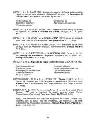 LOPEZ, H. L. y R. IRIART. 1987. Nuevas citas para la ictiofauna de la pampasia
deprimida, con especial referencia a la laguna Chascomús. En: Resúmenes III
Jornada Cienc. Nat. Litoral, Corrientes, agosto: 40.
Auchenipterus sp.
Callichthys callichthys
Hypoptopomatinae
Serrasalmus sp.
Ageneiosus valenciennesi
LOPEZ, H. L. y A. M. MIQUELARENA. 1988. The Hypostominae Fish (Loricaridae)
in Argentina. In: Catfish Characters and Clades. Michigan, U. S. A., junio:
131.
LOPEZ, H. L.; R. C. MENNI y A. M. MIQUELARENA. 1987. Lista de los peces de
agua dulce de la República Argentina. Biología Acuática N° : 12, 50 pp.
LOPEZ, H. L.; R. C. MENNI y R. A. RINGUELET. 1987. Bibliografía de los peces
de agua dulce de Argentina y Uruguay. Suplemento 1986. Biología Acuática
N° 9: 61 pp.
LOPEZ, H. L.; L. C. PROTOGINO y J. M. IWASZKIW. 1988. Peces (p. 91-114).
En: Bibliografía Limnológica Argentina 1961-1978 (H. L. López ed.),
Biología Acuática N° 13: 140 pp.
LOPEZ, R. B. 1972. Migración de peces en el río Bermejo. GAEA, 15: 138-143.
Prochilodus platensis
Colossoma mitrei
Pseudoplatystoma fasciatum
Salminus maxillosus
Paulicea luetkeni
Pimelodus albicans
Hemisorubim plathyrhynchos
Leporinus obtusidens
Raphiodon vulpinus
LOWE-McCONNEL; R. H. y G. J. HOWES. 1981. Pisces: 218-219. In: S. H.
Hulbert, G. Rodríguez and N. D. Santos (eds.). Aquatic Biota of Tropical South
America. Part 2. Anarthropoda, San Diego State Univ., San Diego, California,
xi – 298 pp.
LUCENA, C. A. de. 1987. Revisao e redefinicao do genero Neotropical Charax
Scopoli, 1777 com a descrisao de quatro especies novas (Pisces;
Characiformes; Characidae). Com. Mus. Cienc. PUCRS, 40: 5-124.
1988. Lista comentada das especies do género Roeboides Günther, 1864
descritas para as bacias dos rios Amazonas, Sao Francisco e da Prata
(Characiformes, Characidae, Characinae). Comun. Mus. Cienc. PUCRS, Sér.
Zool., 1 (1 a 5): 29-47.
19
 
