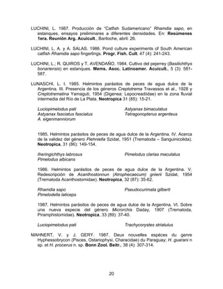 LUCHINI, L. 1987. Producción de “Catfish Sudamericano” Rhamdia sapo, en
estanques, ensayos preliminares a diferentes densidades. En: Resúmenes
1era. Reunión Arg. Acuicult., Bariloche, abril: 26.
LUCHINI, L. A. y A. SALAS. 1986. Pond culture experiments of South American
catfish Rhamdia sapo fingerlings. Progr. Fish. Cult. 47 (4): 241-243.
LUCHINI, L.; R. QUIROS y T. AVENDAÑO. 1984. Cultivo del pejerrey (Basilichthys
bonariensis) en estanques. Mems. Asoc. Latinoamer. Acuicult., 5 (3): 581-
587.
LUNASCHI, L. I. 1985. Helmintos parásitos de peces de agua dulce de la
Argentina. III. Presencia de los géneros Creptotrema Travassos et al., 1928 y
Creptotrematina Yamaguti, 1954 (Digenea: Lepocreadiidae) en la zona fluvial
intermedia del Río de La Plata. Neotropica 31 (85): 15-21.
Luciopimelodus pati
Astyanax fasciatus fasciatus
A. eigenmanniorum
Astyanax bimaculatus
Tetragonopterus argenteus
1985. Helmintos parásitos de peces de agua dulce de la Argentina. IV. Acerca
de la validez del género Piehniella Szidat, 1951 (Trematoda – Sanguinicolida).
Neotropica, 31 (86): 149-154.
Iheringichthys labrosus
Pimelodus albicans
Pimelodus clarias maculatus
1986. Helmintos parásitos de peces de agua dulce de la Argentina. V.
Redescripción de Acanthostonnun (Atrophecaecum) gnierii Szidat, 1954
(Trematoda Acanthostomidae). Neotropica, 32 (87): 35-62.
Rhamdia sapo
Pimelodella laticeps
Pseudocurimata gilberti
1987. Helmintos parásitos de peces de agua dulce de la Argentina. VI. Sobre
una nueva especie del género Microrchis Daday, 1907 (Trematoda,
Piramphistomidae). Neotropica, 33 (89): 37-40.
Luciopimelodus pati Trachycorystes striatulus
MAHNERT, V. y J. GERY. 1987. Deux nouvelles espéces du genre
Hyphessobrycon (Pisces, Ostariophysi, Characidae) du Paraguay; H. guarani n
sp. et H. procerus n. sp. Bonn Zool. Beitr., 38 (4): 307-314.
20
 