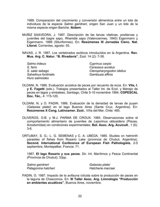 1988. Comparación del crecimiento y conversión alimenticia entre un lote de
individuos de la especie Salmo gairdneri, origen San Juan y un lote de la
misma especie origen Bariche. Ibídem.
MUÑIZ SAAVEDRA, J. 1987. Descripción de las larvas vitelinas, postlarvas y
juveniles del bagre sapo, Rhamdia sapo (Valenciennes, 1840) Eigenmann y
Eigenmann, 1888 (Siluriformes). En: Resúmenes III Jornadas Cienc. Nat.
Litoral, Corrientes, agosto: 55.
NAVAS, J. R. 1987. Los vertebrados exóticos introducidos en la Argentina. Rev.
Mus. Arg. C. Natur. “B. Rivadavia”, Zool. 14 (2): 7-38.
Salmo irideus
S. fario
S. salar sebago
Salvelinus fontinalis
Huro salmoides
Cyprinus carpio
Carassius auratus
Ctenopharyngodon idellus
Gambusia affinis
OLDANI, N. 1986. Evaluación acústica de peces por recuento de ecos. En: Vila, I.
y E. Fagetti (eds.). Trabajos presentados al Taller Int. de Ecol. y Manejo de
peces en lagos y embalses, Santiago, Chile 5-10 noviembre 1984, COPESCAL
Doc. Téc., 4: 115-120.
OLDANI, N. y O. PADIN. 1986. Evaluación de la densidad de larvas de puyen
(Galaxias platei) en el lago Buenos Aires (Santa Cruz, Argentina). En:
Resúmenes X Cong. Latinoamer. Zool., Viña del Mar, Chile: 485.
OLIVEROS, O.B. y M.J. PARMA DE CROUX. 1985. Observaciones sobre el
comportamiento alimentario de juveniles de Leporinus obtusidens (Pisces,
Anostomidae) en condiciones experimentales. Bol. Asoc. Arg. Acuicult., 1 (6):
3-6.
ORTUBAY, S. G.; L. G. SEMENAS y C. A. UBEDA. 1985. Studies on helminth
parasites of fishes from Rosario Lake (provincia de Chubut, Argentina).
Second. International Conference of European Fish Pathologists, 2-5
septiembre, Montepellier, Francia: 71.
1987. El lago Rosario y sus peces. Dir. Int. Marítimos y Pesca Continental
(Provincia de Chubut): 33pp.
Salmo gairdneri
Patagonina hatcheri
Galaxias platei
Hatcheria macraei
PADIN, O. 1987. Impacto de la avifauna ictícola sobre la producción de peces en
la laguna de Chascomús. En: III Taller Asoc. Arg. Limnología “Producción
en ambientes acuáticos”, Buenos Aires, noviembre.
22
 