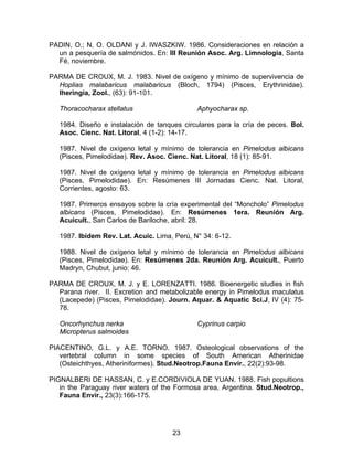 PADIN, O.; N. O. OLDANI y J. IWASZKIW. 1986. Consideraciones en relación a
un a pesquería de salmónidos. En: III Reunión Asoc. Arg. Limnología, Santa
Fé, noviembre.
PARMA DE CROUX, M. J. 1983. Nivel de oxígeno y mínimo de supervivencia de
Hoplias malabaricus malabaricus (Bloch, 1794) (Pisces, Erythrinidae).
Iheringia, Zool., (63): 91-101.
Thoracocharax stellatus Aphyocharax sp.
1984. Diseño e instalación de tanques circulares para la cría de peces. Bol.
Asoc. Cienc. Nat. Litoral, 4 (1-2): 14-17.
1987. Nivel de oxígeno letal y mínimo de tolerancia en Pimelodus albicans
(Pisces, Pimelodidae). Rev. Asoc. Cienc. Nat. Litoral, 18 (1): 85-91.
1987. Nivel de oxígeno letal y mínimo de tolerancia en Pimelodus albicans
(Pisces, Pimelodidae). En: Resúmenes III Jornadas Cienc. Nat. Litoral,
Corrientes, agosto: 63.
1987. Primeros ensayos sobre la cría experimental del “Moncholo” Pimelodus
albicans (Pisces, Pimelodidae). En: Resúmenes 1era. Reunión Arg.
Acuicult., San Carlos de Bariloche, abril: 28.
1987. Ibídem Rev. Lat. Acuic. Lima, Perú, N° 34: 6-12.
1988. Nivel de oxígeno letal y mínimo de tolerancia en Pimelodus albicans
(Pisces, Pimelodidae). En: Resúmenes 2da. Reunión Arg. Acuicult., Puerto
Madryn, Chubut, junio: 46.
PARMA DE CROUX, M. J. y E. LORENZATTI. 1986. Bioenergetic studies in fish
Parana river. II. Excretion and metabolizable energy in Pimelodus maculatus
(Lacepede) (Pisces, Pimelodidae). Journ. Aquar. & Aquatic Sci.J, IV (4): 75-
78.
Oncorhynchus nerka
Micropterus salmoides
Cyprinus carpio
PIACENTINO, G.L. y A.E. TORNO. 1987. Osteological observations of the
vertebral column in some species of South American Atherinidae
(Osteichthyes, Atheriniformes). Stud.Neotrop.Fauna Envir., 22(2):93-98.
PIGNALBERI DE HASSAN, C. y E.CORDIVIOLA DE YUAN. 1988. Fish popultions
in the Paraguay river waters of the Formosa area, Argentina. Stud.Neotrop.,
Fauna Envir., 23(3):166-175.
23
 