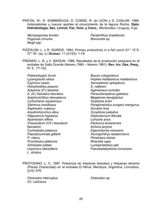 PINTOS, W.; R. SOMMARUGA; D. CONDE; R. de LEON y G. CHALAR. 1988.
Antecedentes y nuevos aportes al conocimiento de la laguna Rocha. Dpto.
Hidrobiología, Sec. Limnol. Fac. Hum. y Cienc., Montevideo, Uruguay, 9 pp.
Micropogonias furnieri
Pogonias chromis
Mugil spp.
Paralichthys brasiliensis
Brevoortia sp.
PIZZOLON, L. y R. QUIROS. 1984. Primary productivity in a fish pond (31° 12´S,
57° 55´ (sp. e.) Ecosur, 11 (21/22): 1-18.
PRENSKI, L. B. y C. BAIGUN. 1986. Resultados de la producción pesquera en el
embalse de Salto Grande (febrero 1980 – febrero 1981). Rev. Inv. Des. Pesq.,
N° 6 : 77-102.
Potamotrygon brumi
Lycengraulis olidus
Cyprinus carpio
Holoshesthes pequira
Astyanax (P.) abramis
A. (A.) fasciatus fasciatus
Asiphonichthys stenopterus
Cyrtocharax squamosus
Salminus maxillosus
Raphiodon vulpinus
Acestrorhynchus altus
Oligosarcus hepsetus
Apareiodon affinis
Characidium (Ch.) fasciatum
fasciatum
Curimatobis platanus
Pseudocurimata gilberti
P. nitens
Prochilodus platensis
Schizodon platae
Leporinus obtusidens
L. striatus
Brycon orbygnianus
Hoplias malabaricus malabaricus
Serrasalmus spilopleura
S. nattereri
Ageneiosus nuchalis
Parauchenipterus galeatus
Megaloras laevigatulus
Oxydoras kneri
Parapimelodus zungaro mangurus
Sorubim lima
Corydoras paleatus
Hoplosternum littorale
Loricaria anus
Pachurus bonariensis
Achirus jenynsi
Eigenmannia virescens
Iheringichthys westermanni
Pimelodus clarias
Rhamdia sapo
Luciopimelodus pati
Pseudoplatystoma coruscans
PROTOGINO, L. C. 1987. Presencia de Astyanax fasciatus y Astyanax abramis
(Pisces Characidae) en el embalse El Nihuil, Mendoza, Argentina. Limnobios,
(2-9): 676.
Cheirodon interruptus
Ch. Leiciscus
Cheirodon sp.
24
 