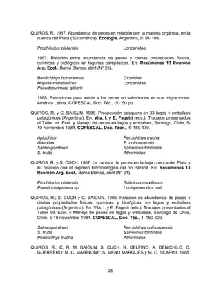 QUIROS, R. 1987. Abundancia de peces en relación con la materia orgánica, en la
cuenca del Plata (Sudamérica). Ecología, Argentina, 8: 91-109.
Prochilodus platensis Loricariidae
1987. Relación entre abundancia de peces y ciertas propiedades físicas,
químicas y biológicas en lagunas pampásicas. En: Resúmenes 13 Reunión
Arg. Ecol., Bahía Blanca, abril (N° 25).
Basilichthys bonariensis
Hoplias malabaricus
Pseudocurimata gilberti
Cichlidae
Loricariidae
1988. Estructuras para asistir a los peces no salmónidos en sus migraciones.
América Latina. COPESCAL Doc. Téc., (5): 50 pp.
QUIROS, R. y C. BAIGUN. 1986. Prospección pesquera en 33 lagos y embalses
patagónicos (Argentina). En: Vila, I. y E. Fagetti (eds.). Trabajos presentados
al Taller Int. Ecol. y Manejo de peces en lagos y embalses, Santiago, Chile, 5-
10 Noviembre 1984. COPESCAL. Doc. Técn., 4: 159-179.
Aplochiton
Galaxias
Salmo gairdneri
S. trutta
Percichthys trucha
P. colhuapensis
Salvelinus fontinalis
Atherinidae
QUIROS, R. y S. CUCH. 1987. La captura de peces en la baja cuenca del Plata y
su relación con el régimen hidrobiológico del río Paraná. En: Resúmenes 13
Reunión Arg. Ecol., Bahía Blanca, abril (N° 21).
Prochilodus platensis
Pseudoplatystoma sp.
Salminus maxillosus
Luciopimelodus pati
QUIROS, R.; S. CUCH y C. BAIGUN. 1986. Relación de abundancia de peces y
ciertas propiedades físicas, químicas y biológicas, en lagos y embalses
patagónicos (Argentina). En: Vila, I. y E. Fagetti (eds.). Trabajos presentados al
Taller Int. Ecol. y Manejo de peces en lagos y embalses, Santiago de Chile,
Chile, 5-10 noviembre 1984. COPESCAL, Doc. Téc., 4: 180-202.
Salmo gairdneri
S. trutta
Percichthys trucha
Percichthys colhuapensis
Salvelinus fontinalis
Atherinidae
QUIROS, R.; C. R. M. BAIGUN; S. CUCH; R. DELFINO; A. DENICHILO; C.
GUERRERO; M. C. MARINONE; S. MENU MARQUES y M. C. SCAPINI. 1988.
25
 