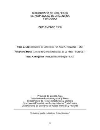 BIBLIOGRAFÍA DE LOS PECES
DE AGUA DULCE DE ARGENTINA
Y URUGUAY
SUPLEMENTO 1988
Hugo L. López (Instituto de Limnología “Dr. Raúl A. Ringuelet” – CIC)
Roberto C. Menni (Museo de Ciencias Naturales de La Plata – CONICET)
Raúl A. Ringuelet (Instituto de Limnología – CIC)
Provincia de Buenos Aires
Ministerio de Asuntos Agrarios y Pesca
Subsecretaría de Recursos Naturales y Ecología
Dirección de Explotaciones Comerciales no Tradicionales
Departamento de Economía de Aguas Interiores y Fluviales
“El dibujo de tapa fue realizado por Andrés Boltovskoy”
3
 