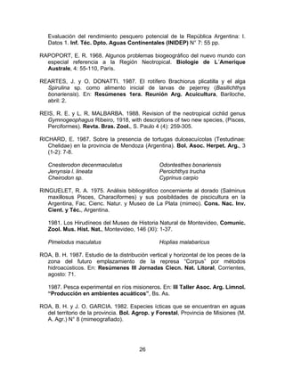 Evaluación del rendimiento pesquero potencial de la República Argentina: I.
Datos 1. Inf. Téc. Dpto. Aguas Continentales (INIDEP) N° 7: 55 pp.
RAPOPORT, E. R. 1968. Algunos problemas biogeográfico del nuevo mundo con
especial referencia a la Región Neotropical. Biologie de L´Amerique
Australe, 4: 55-110, París.
REARTES, J. y O. DONATTI. 1987. El rotífero Brachiorus plicatilla y el alga
Spirulina sp. como alimento inicial de larvas de pejerrey (Basilichthys
bonariensis). En: Resúmenes 1era. Reunión Arg. Acuicultura, Bariloche,
abril: 2.
REIS, R. E. y L. R. MALBARBA. 1988. Revision of the neotropical cichlid genus
Gymnogeophagus Ribeiro, 1918, with descriptions of two new species, (Pisces,
Perciformes). Revta. Bras. Zool., S. Paulo 4 (4): 259-305.
RICHARD, E. 1987. Sobre la presencia de tortugas dulceacuícolas (Testudinae:
Chelidae) en la provincia de Mendoza (Argentina). Bol. Asoc. Herpet. Arg., 3
(1-2): 7-8.
Cnesterodon decenmaculatus
Jenynsia l. lineata
Cheirodon sp.
Odontesthes bonariensis
Percichthys trucha
Cyprinus carpio
RINGUELET, R. A. 1975. Análisis bibliográfico concerniente al dorado (Salminus
maxillosus Pisces, Characiformes) y sus posibildades de piscicultura en la
Argentina, Fac. Cienc. Natur. y Museo de La Plata (mimeo). Cons. Nac. Inv.
Cient. y Téc., Argentina.
1981. Los Hirudíneos del Museo de Historia Natural de Montevideo, Comunic.
Zool. Mus. Hist. Nat., Montevideo, 146 (XI): 1-37.
Pimelodus maculatus Hoplias malabaricus
ROA, B. H. 1987. Estudio de la distribución vertical y horizontal de los peces de la
zona del futuro emplazamiento de la represa “Corpus” por métodos
hidroacústicos. En: Resúmenes III Jornadas Ciecn. Nat. Litoral, Corrientes,
agosto: 71.
1987. Pesca experimental en ríos misioneros. En: III Taller Asoc. Arg. Limnol.
“Producción en ambientes acuáticos”, Bs. As.
ROA, B. H. y J. O. GARCIA. 1982. Especies ícticas que se encuentran en aguas
del territorio de la provincia. Bol. Agrop. y Forestal, Provincia de Misiones (M.
A. Agr.) N° 8 (mimeografiado).
26
 