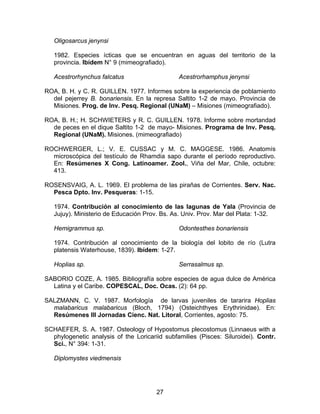 Oligosarcus jenynsi
1982. Especies ícticas que se encuentran en aguas del territorio de la
provincia. Ibídem N° 9 (mimeografiado).
Acestrorhynchus falcatus Acestrorhamphus jenynsi
ROA, B. H. y C. R. GUILLEN. 1977. Informes sobre la experiencia de poblamiento
del pejerrey B. bonariensis. En la represa Saltito 1-2 de mayo. Provincia de
Misiones. Prog. de Inv. Pesq. Regional (UNaM) – Misiones (mimeografiado).
ROA, B. H.; H. SCHWIETERS y R. C. GUILLEN. 1978. Informe sobre mortandad
de peces en el dique Saltito 1-2 de mayo- Misiones. Programa de Inv. Pesq.
Regional (UNaM). Misiones. (mimeografiado)
ROCHWERGER, L.; V. E. CUSSAC y M. C. MAGGESE. 1986. Anatomís
microscópica del testículo de Rhamdia sapo durante el período reproductivo.
En: Resúmenes X Cong. Latinoamer. Zool., Viña del Mar, Chile, octubre:
413.
ROSENSVAIG, A. L. 1969. El problema de las pirañas de Corrientes. Serv. Nac.
Pesca Dpto. Inv. Pesqueras: 1-15.
1974. Contribución al conocimiento de las lagunas de Yala (Provincia de
Jujuy). Ministerio de Educación Prov. Bs. As. Univ. Prov. Mar del Plata: 1-32.
Hemigrammus sp. Odontesthes bonariensis
1974. Contribución al conocimiento de la biología del lobito de río (Lutra
platensis Waterhouse, 1839). Ibídem: 1-27.
Hoplias sp. Serrasalmus sp.
SABORIO COZE, A. 1985. Bibliografía sobre especies de agua dulce de América
Latina y el Caribe. COPESCAL, Doc. Ocas. (2): 64 pp.
SALZMANN, C. V. 1987. Morfología de larvas juveniles de tararira Hoplias
malabaricus malabaricus (Bloch, 1794) (Osteichthyes Erythrinidae). En:
Resúmenes III Jornadas Cienc. Nat. Litoral, Corrientes, agosto: 75.
SCHAEFER, S. A. 1987. Osteology of Hypostomus plecostomus (Linnaeus with a
phylogenetic analysis of the Loricariid subfamilies (Pisces: Siluroidei). Contr.
Sci., N° 394: 1-31.
Diplomystes viedmensis
27
 