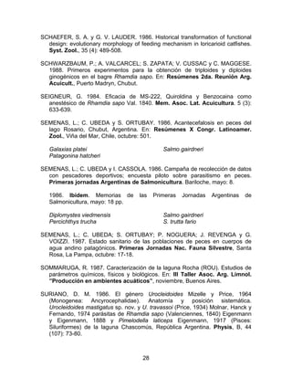 SCHAEFER, S. A. y G. V. LAUDER. 1986. Historical transformation of functional
design: evolutionary morphology of feeding mechanism in loricarioid catfishes.
Syst. Zool., 35 (4): 489-508.
SCHWARZBAUM, P.; A. VALCARCEL; S. ZAPATA; V. CUSSAC y C. MAGGESE.
1988. Primeros experimentos para la obtención de triploides y diploides
ginogénicos en el bagre Rhamdia sapo. En: Resúmenes 2da. Reunión Arg.
Acuicult., Puerto Madryn, Chubut.
SEIGNEUR, G. 1984. Eficacia de MS-222, Quiroldina y Benzocaina como
anestésico de Rhamdia sapo Val. 1840. Mem. Asoc. Lat. Acuicultura. 5 (3):
633-639.
SEMENAS, L.; C. UBEDA y S. ORTUBAY. 1986. Acantecefalosis en peces del
lago Rosario, Chubut, Argentina. En: Resúmenes X Congr. Latinoamer.
Zool., Viña del Mar, Chile, octubre: 501.
Galaxias platei
Patagonina hatcheri
Salmo gairdneri
SEMENAS, L.; C. UBEDA y I. CASSOLA. 1986. Campaña de recolección de datos
con pescadores deportivos; encuesta piloto sobre parasitismo en peces.
Primeras jornadas Argentinas de Salmonicultura. Bariloche, mayo: 8.
1986. Ibídem. Memorias de las Primeras Jornadas Argentinas de
Salmonicultura, mayo: 18 pp.
Diplomystes viedmensis
Percichthys trucha
Salmo gairdneri
S. trutta fario
SEMENAS, L.; C. UBEDA; S. ORTUBAY; P. NOGUERA; J. REVENGA y G.
VOIZZI. 1987. Estado sanitario de las poblaciones de peces en cuerpos de
agua andino patagónicos. Primeras Jornadas Nac. Fauna Silvestre, Santa
Rosa, La Pampa, octubre: 17-18.
SOMMARUGA, R. 1987. Caracterización de la laguna Rocha (ROU). Estudios de
parámetros químicos, físicos y biológicos. En: III Taller Asoc. Arg. Limnol.
”Producción en ambientes acuáticos”, noviembre, Buenos Aires.
SURIANO, D. M. 1986. El género Urocleidoides Mizelle y Price, 1964
(Monogenea: Ancyrocephalidae). Anatomía y posición sistemática.
Urocleidoides mastigatus sp. nov. y U. travassoi (Price, 1934) Molnar, Hanck y
Fernando, 1974 parásitas de Rhamdia sapo (Valenciennes, 1840) Eigenmann
y Eigenmann, 1888 y Pimelodella laticeps Eigenmann, 1917 (Pisces:
Siluriformes) de la laguna Chascomús, República Argentina. Physis, B, 44
(107): 73-80.
28
 
