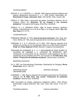 Corydoras paleatus
SUELDO, C.; D. A. DAVIES y J. J. SAUAD. 1986. Algunos aspectos biológicos del
pejerrey (Basilichthys bonariensis C. y V., 1835) (Pisces, Atherinidae). En:
Resúmenes X Congr. Latinoamer. Zool., Viña del Mar, Chile, octubre: 483.
SVERLIJ, S. 1986. Edad y crecimiento del sábalo, Prochilodus platensis, del río
Uruguay inferior. En: Seminario “El río Uruguay y sus recursos
pesqueros”, Concepción del Uruguay, Entre Ríos, noviembre.
SVERLIJ, S. y A. ESPINACH ROSS. 1986. El dorado Salminus maxillosus
(Pisces, Characiformes) en el río de la Plata y río Uruguay inferior. Rev. Inv.
Des. Pesq. N° 6: 57-75.
Luciopimelodus pati
TERRAZAS URQUIDI, W. 1970. Lista de los peces bolivianos. Publ. Acad. Nac.
Cienc. Bolivia, 24: 1-65, (Lista de especies de los ríos de la cuenca del Plata).
TORESANI, N. I.; R. C. GUILLEN y B. H. ROA. 1979. Algunos aspectos de la
biología de anchoíta de río (Lycengraulis olidus) en el Alto Paraná misionero.
Progr. Inv. Pesq. Regional (UNaM), Misiones, 5 páginas (mimeografiado).
TRACANNA DE ALBORNOZ, B. C.; C. T. SEELIGMANN DE SOSA GOMEZ; M.
VILLAGRA DE GAMUNDI y C. LOCASCIO DE MITROVICH. 1987.
Contribución al conocimiento de las variaciones cuali-cuantitativas del fito y
zooplancton de los embalses de la Prov. de Tucumán. En: III Taller Asoc. Arg.
Limnol. “Producción de ambientes acuáticos”, Buenos Aires, noviembre.
Basilichthys bonariensis
UJ, A. 1987. Los Cheirodontinae (Characidae, Ostariophysi) du Paraguay, Revue
Suisse Zool., 94 (1): 129-175.
Holoshestes pequira
Odontostilbe piaba
Cheirodon interruptus
ULIBARRIE, L. 1986. Algunos aspectos de la biología reproductiva de Prochilodus
platensis. En: III Taller Asoc. Arg. Limnol. “Producción de ambientes
acuáticos”, Buenos Aires, noviembre.
1986. Fecundidad de Hoplias malabaricus malabaricus (Bloch, 1974) (Pisces,
Erythirinidae). Análisis preliminar. Rev. Asoc. Cienc. Nat. Litoral, 17 (2): 211-
214.
Prochilodus platensis Leporinus obtusidens
29
 
